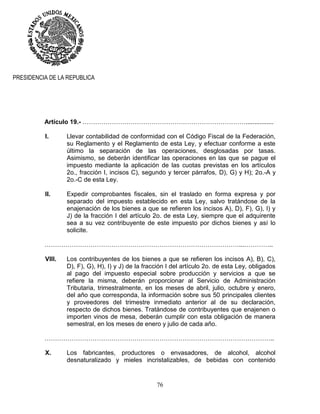 76
PRESIDENCIA DE LA REPUBLICA
Artículo 19.- ……………………………………………………………………................
I. Llevar contabilidad de conformidad con el Código Fiscal de la Federación,
su Reglamento y el Reglamento de esta Ley, y efectuar conforme a este
último la separación de las operaciones, desglosadas por tasas.
Asimismo, se deberán identificar las operaciones en las que se pague el
impuesto mediante la aplicación de las cuotas previstas en los artículos
2o., fracción I, incisos C), segundo y tercer párrafos, D), G) y H); 2o.-A y
2o.-C de esta Ley.
II. Expedir comprobantes fiscales, sin el traslado en forma expresa y por
separado del impuesto establecido en esta Ley, salvo tratándose de la
enajenación de los bienes a que se refieren los incisos A), D), F), G), I) y
J) de la fracción I del artículo 2o. de esta Ley, siempre que el adquirente
sea a su vez contribuyente de este impuesto por dichos bienes y así lo
solicite.
…………………………………………………………………………………...…………..
VIII. Los contribuyentes de los bienes a que se refieren los incisos A), B), C),
D), F), G), H), I) y J) de la fracción I del artículo 2o. de esta Ley, obligados
al pago del impuesto especial sobre producción y servicios a que se
refiere la misma, deberán proporcionar al Servicio de Administración
Tributaria, trimestralmente, en los meses de abril, julio, octubre y enero,
del año que corresponda, la información sobre sus 50 principales clientes
y proveedores del trimestre inmediato anterior al de su declaración,
respecto de dichos bienes. Tratándose de contribuyentes que enajenen o
importen vinos de mesa, deberán cumplir con esta obligación de manera
semestral, en los meses de enero y julio de cada año.
………………………………………………………………………………………………..
X. Los fabricantes, productores o envasadores, de alcohol, alcohol
desnaturalizado y mieles incristalizables, de bebidas con contenido
 