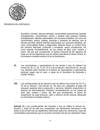 77
PRESIDENCIA DE LA REPUBLICA
alcohólico, cerveza, tabacos labrados, combustibles automotrices, bebidas
energetizantes, concentrados, polvos y jarabes para preparar bebidas
energetizantes, bebidas saborizadas con azucares añadidos, así como de
concentrados, polvos, jarabes, esencias o extractos de sabores, que al
diluirse permitan obtener bebidas saborizadas con azucares añadidos, así
como combustibles fósiles y plaguicidas, deberán llevar un control físico
del volumen fabricado, producido o envasado, según corresponda, así
como reportar trimestralmente, en los meses de abril, julio, octubre y
enero, del año que corresponda, la lectura mensual de los registros de
cada uno de los dispositivos que se utilicen para llevar el citado control, en
el trimestre inmediato anterior al de su declaración.
…………………………………………………………………………………………
XI. Los importadores o exportadores de los bienes a que se refieren los
incisos A), B), C), D), F), G), H) e I) de la fracción I del artículo 2o. de esta
Ley, deberán estar inscritos en el padrón de importadores y exportadores
sectorial, según sea el caso, a cargo de la Secretaría de Hacienda y
Crédito Público.
………………………………………………………………………………………………..
XIII. Los contribuyentes de los bienes a que se refieren los incisos A), D), F) y
H) de la fracción I del artículo 2o. de esta Ley, obligados al pago del
impuesto especial sobre producción y servicios, deberán proporcionar al
Servicio de Administración Tributaria, trimestralmente, en los meses de
abril, julio, octubre y enero, del año que corresponda, el precio de
enajenación de cada producto, valor y volumen de los mismos, efectuado
en el trimestre inmediato anterior.
………………………………………………………………………………………………..
Artículo 21.- Los contribuyentes del impuesto a que se refiere el artículo 2o.,
fracción I, inciso D) de esta Ley, presentarán una declaración semestral a más
tardar el día 20 del mes de septiembre informando sobre los volúmenes y tipos de
combustibles automotrices que en el primer semestre del año de calendario hayan
 