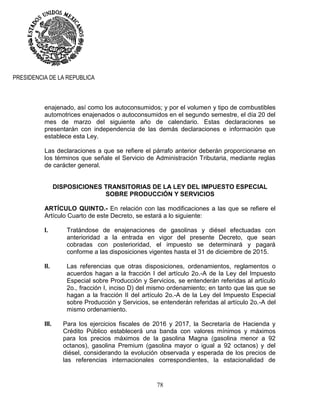 78
PRESIDENCIA DE LA REPUBLICA
enajenado, así como los autoconsumidos; y por el volumen y tipo de combustibles
automotrices enajenados o autoconsumidos en el segundo semestre, el día 20 del
mes de marzo del siguiente año de calendario. Estas declaraciones se
presentarán con independencia de las demás declaraciones e información que
establece esta Ley.
Las declaraciones a que se refiere el párrafo anterior deberán proporcionarse en
los términos que señale el Servicio de Administración Tributaria, mediante reglas
de carácter general.
DISPOSICIONES TRANSITORIAS DE LA LEY DEL IMPUESTO ESPECIAL
SOBRE PRODUCCIÓN Y SERVICIOS
ARTÍCULO QUINTO.- En relación con las modificaciones a las que se refiere el
Artículo Cuarto de este Decreto, se estará a lo siguiente:
I. Tratándose de enajenaciones de gasolinas y diésel efectuadas con
anterioridad a la entrada en vigor del presente Decreto, que sean
cobradas con posterioridad, el impuesto se determinará y pagará
conforme a las disposiciones vigentes hasta el 31 de diciembre de 2015.
II. Las referencias que otras disposiciones, ordenamientos, reglamentos o
acuerdos hagan a la fracción I del artículo 2o.-A de la Ley del Impuesto
Especial sobre Producción y Servicios, se entenderán referidas al artículo
2o., fracción I, inciso D) del mismo ordenamiento; en tanto que las que se
hagan a la fracción II del artículo 2o.-A de la Ley del Impuesto Especial
sobre Producción y Servicios, se entenderán referidas al artículo 2o.-A del
mismo ordenamiento.
III. Para los ejercicios fiscales de 2016 y 2017, la Secretaría de Hacienda y
Crédito Público establecerá una banda con valores mínimos y máximos
para los precios máximos de la gasolina Magna (gasolina menor a 92
octanos), gasolina Premium (gasolina mayor o igual a 92 octanos) y del
diésel, considerando la evolución observada y esperada de los precios de
las referencias internacionales correspondientes, la estacionalidad de
 