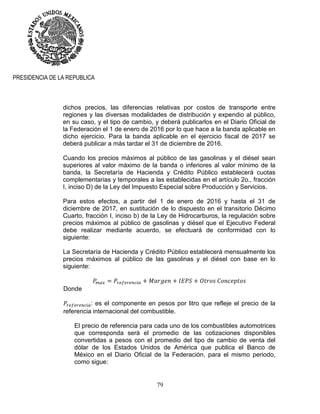 79
PRESIDENCIA DE LA REPUBLICA
dichos precios, las diferencias relativas por costos de transporte entre
regiones y las diversas modalidades de distribución y expendio al público,
en su caso, y el tipo de cambio, y deberá publicarlos en el Diario Oficial de
la Federación el 1 de enero de 2016 por lo que hace a la banda aplicable en
dicho ejercicio. Para la banda aplicable en el ejercicio fiscal de 2017 se
deberá publicar a más tardar el 31 de diciembre de 2016.
Cuando los precios máximos al público de las gasolinas y el diésel sean
superiores al valor máximo de la banda o inferiores al valor mínimo de la
banda, la Secretaría de Hacienda y Crédito Público establecerá cuotas
complementarias y temporales a las establecidas en el artículo 2o., fracción
I, inciso D) de la Ley del Impuesto Especial sobre Producción y Servicios.
Para estos efectos, a partir del 1 de enero de 2016 y hasta el 31 de
diciembre de 2017, en sustitución de lo dispuesto en el transitorio Décimo
Cuarto, fracción I, inciso b) de la Ley de Hidrocarburos, la regulación sobre
precios máximos al público de gasolinas y diésel que el Ejecutivo Federal
debe realizar mediante acuerdo, se efectuará de conformidad con lo
siguiente:
La Secretaría de Hacienda y Crédito Público establecerá mensualmente los
precios máximos al público de las gasolinas y el diésel con base en lo
siguiente:
Donde
: es el componente en pesos por litro que refleje el precio de la
referencia internacional del combustible.
El precio de referencia para cada uno de los combustibles automotrices
que corresponda será el promedio de las cotizaciones disponibles
convertidas a pesos con el promedio del tipo de cambio de venta del
dólar de los Estados Unidos de América que publica el Banco de
México en el Diario Oficial de la Federación, para el mismo periodo,
como sigue:
 