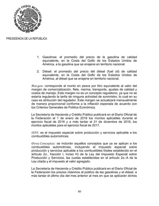80
PRESIDENCIA DE LA REPUBLICA
1. Gasolinas: el promedio del precio de la gasolina de calidad
equivalente, en la Costa del Golfo de los Estados Unidos de
América, a la gasolina que se enajene en territorio nacional.
2. Diésel: el promedio del precio del diésel (fuel oil) de calidad
equivalente, en la Costa del Golfo de los Estados Unidos de
América, al diésel que se enajene en territorio nacional.
: corresponde al monto en pesos por litro equivalente al valor del
margen de comercialización, flete, merma, transporte, ajustes de calidad y
costos de manejo. Este margen no es un concepto regulatorio, ya que no se
estaría regulando la tarifa de ninguna actividad de suministro, lo cual en su
caso es atribución del regulador. Este margen se actualizará mensualmente
de manera proporcional conforme a la inflación esperada de acuerdo con
los Criterios Generales de Política Económica.
La Secretaría de Hacienda y Crédito Público publicará en el Diario Oficial de
la Federación el 1 de enero de 2016 los montos aplicables durante el
ejercicio fiscal de 2016 y a más tardar el 31 de diciembre de 2016, los
montos aplicables para el ejercicio fiscal de 2017.
: es el impuesto especial sobre producción y servicios aplicable a los
combustibles automotrices.
: se incluirán aquellos conceptos que ya se aplican a los
combustibles automotrices, incluyendo el impuesto especial sobre
producción y servicios aplicable a los combustibles fósiles establecido en el
artículo 2o., fracción I, inciso H) de la Ley del Impuesto Especial sobre
Producción y Servicios, las cuotas establecidas en el artículo 2o.-A de la
Ley citada y el impuesto al valor agregado.
La Secretaría de Hacienda y Crédito Público publicará en el Diario Oficial de
la Federación los precios máximos al público de las gasolinas y el diésel, a
más tardar el último día del mes anterior al mes en que se aplicarán dichos
 