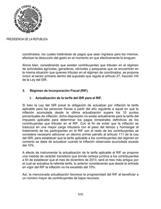 XIII
PRESIDENCIA DE LA REPUBLICA
coordinados, los cuales tratándose de pagos que sean ingresos para los mismos,
efectúan la deducción del gasto en el momento en que efectivamente lo eroguen.
Ahora bien, considerando que existen contribuyentes que tributan en el régimen
de actividades agrícolas, ganaderas, silvícolas y pesqueras que se encuentran en
la misma situación que quienes tributan en el régimen de coordinados, se propone
incluir al sector primario dentro del supuesto que regula el artículo 27, fracción VIII
de la Ley del ISR.
3. Régimen de Incorporación Fiscal (RIF).
I. Actualización de la tarifa del ISR para el RIF.
Si bien la Ley del ISR prevé la obligación de actualizar por inflación la tarifa
aplicable para las personas físicas a partir del año siguiente a aquel en que la
inflación acumulada desde la última actualización supere los 10 puntos
porcentuales de inflación, dicha disposición no existe actualmente para la tarifa del
impuesto aplicable para determinar los pagos bimestrales definitivos de los
contribuyentes que tributan en el RIF. Con el fin de evitar que la inflación se
traduzca en una mayor carga tributaria con el paso del tiempo y homologar el
tratamiento de los participantes en el RIF con el resto de los contribuyentes se
considera necesario adicionar un décimo primer párrafo al artículo 111 de la Ley
del ISR, para establecer que la tarifa aplicable a los contribuyentes del régimen en
comento se debe de actualizar cuando la inflación observada acumulada exceda
del 10%.
A efecto de instrumentar la actualización de la tarifa aplicable al RIF se propone
una medida de carácter transitorio que brinde certeza jurídica a los contribuyentes
a fin de establecer que el mes de diciembre de 2013, será el mes más antiguo por
el cual se actualice la referida tarifa, lo anterior considerando que desde la entrada
en vigor del RIF la inflación no ha excedido del 10%.
Así, la mencionada actualización favorece la progresividad del RIF al beneficiar a
un número mayor de contribuyentes de bajos recursos.
 
