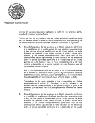 81
PRESIDENCIA DE LA REPUBLICA
precios. En su caso, los precios aplicables a partir del 1 de enero de 2016,
se deberán publicar en dicha fecha.
Cuando se den los supuestos a que se refiere el primer párrafo de esta
fracción, la determinación de las cuotas complementarias y temporales y de
los precios máximos al consumidor se efectuará conforme a lo siguiente:
A. Cuando los precios de las gasolinas y el diésel, calculados conforme
a lo establecido en el cuarto párrafo de esta fracción, sean inferiores
a los valores mínimos establecidos en el primer párrafo de esta
fracción, se aplicará como precio máximo al público dicho valor
mínimo, y las cuotas complementarias para cada uno de los
combustibles serán equivalentes al valor absoluto de la diferencia
entre el precio calculado conforme a lo establecido en el cuarto
párrafo de esta fracción para el mes correspondiente y el valor
mínimo establecido en el primer párrafo de esta fracción para el
combustible correspondiente.
Las cuotas complementarias se sumarán a las cuotas establecidas
en el artículo 2o., fracción I, inciso D) de la Ley del Impuesto Especial
sobre Producción y Servicios, según corresponda, y el resultado será
la cuota aplicable en términos del citado artículo, según se trate.
Tratándose de la cuota aplicable a los combustibles no fósiles
establecida en el artículo 2o., fracción I, inciso D), numeral 2, se
sumará con la correspondiente a la gasolina mayor o igual a 92
octanos, y el resultado será la cuota aplicable en términos del citado
artículo.
B. Cuando los precios de las gasolinas y el diésel, calculados conforme
a lo establecido en el cuarto párrafo de esta fracción, sean superiores
a los valores máximos establecidos en el primer párrafo de esta
fracción, se aplicará como precio máximo al público dicho valor
máximo, y las cuotas complementarias para cada uno de los
combustibles serán equivalentes al valor absoluto de la diferencia
entre el precio calculado conforme a lo establecido en el cuarto
 