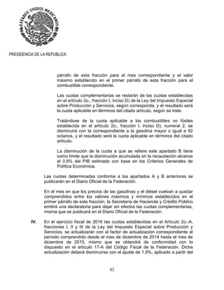 82
PRESIDENCIA DE LA REPUBLICA
párrafo de esta fracción para el mes correspondiente y el valor
máximo establecido en el primer párrafo de esta fracción para el
combustible correspondiente.
Las cuotas complementarias se restarán de las cuotas establecidas
en el artículo 2o., fracción I, inciso D) de la Ley del Impuesto Especial
sobre Producción y Servicios, según corresponda, y el resultado será
la cuota aplicable en términos del citado artículo, según se trate.
Tratándose de la cuota aplicable a los combustibles no fósiles
establecida en el artículo 2o., fracción I, inciso D), numeral 2, se
disminuirá con la correspondiente a la gasolina mayor o igual a 92
octanos, y el resultado será la cuota aplicable en términos del citado
artículo.
La disminución de la cuota a que se refiere este apartado B tiene
como límite que la disminución acumulada en la recaudación alcance
el 0.8% del PIB estimado con base en los Criterios Generales de
Política Económica.
Las cuotas determinadas conforme a los apartados A y B anteriores se
publicarán en el Diario Oficial de la Federación.
En el mes en que los precios de las gasolinas y el diésel vuelvan a quedar
comprendidos entre los valores máximos y mínimos establecidos en el
primer párrafo de esta fracción, la Secretaría de Hacienda y Crédito Público
emitirá una declaratoria para dejar sin efectos las cuotas complementarias,
misma que se publicará en el Diario Oficial de la Federación.
IV. En el ejercicio fiscal de 2016 las cuotas establecidas en el Artículo 2o.-A,
fracciones I, II y III de la Ley del Impuesto Especial sobre Producción y
Servicios, se actualizarán con el factor de actualización correspondiente al
período comprendido desde el mes de diciembre de 2014 hasta el mes de
diciembre de 2015, mismo que se obtendrá de conformidad con lo
dispuesto en el artículo 17-A del Código Fiscal de la Federación. Dicha
actualización deberá disminuirse con el ajuste de 1.9%, aplicado a partir del
 