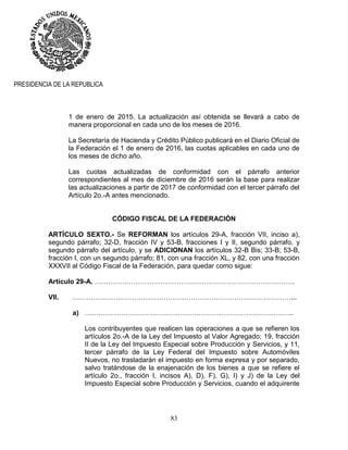 83
PRESIDENCIA DE LA REPUBLICA
1 de enero de 2015. La actualización así obtenida se llevará a cabo de
manera proporcional en cada uno de los meses de 2016.
La Secretaría de Hacienda y Crédito Público publicará en el Diario Oficial de
la Federación el 1 de enero de 2016, las cuotas aplicables en cada uno de
los meses de dicho año.
Las cuotas actualizadas de conformidad con el párrafo anterior
correspondientes al mes de diciembre de 2016 serán la base para realizar
las actualizaciones a partir de 2017 de conformidad con el tercer párrafo del
Artículo 2o.-A antes mencionado.
CÓDIGO FISCAL DE LA FEDERACIÓN
ARTÍCULO SEXTO.- Se REFORMAN los artículos 29-A, fracción VII, inciso a),
segundo párrafo; 32-D, fracción IV y 53-B, fracciones I y II, segundo párrafo, y
segundo párrafo del artículo, y se ADICIONAN los artículos 32-B Bis; 33-B; 53-B,
fracción I, con un segundo párrafo; 81, con una fracción XL, y 82, con una fracción
XXXVII al Código Fiscal de la Federación, para quedar como sigue:
Artículo 29-A. …………………………………………………………………………….
VII. ……………………………………………………………………………………...
a) ………………………………………………………………………………..
Los contribuyentes que realicen las operaciones a que se refieren los
artículos 2o.-A de la Ley del Impuesto al Valor Agregado; 19, fracción
II de la Ley del Impuesto Especial sobre Producción y Servicios, y 11,
tercer párrafo de la Ley Federal del Impuesto sobre Automóviles
Nuevos, no trasladarán el impuesto en forma expresa y por separado,
salvo tratándose de la enajenación de los bienes a que se refiere el
artículo 2o., fracción I, incisos A), D), F), G), I) y J) de la Ley del
Impuesto Especial sobre Producción y Servicios, cuando el adquirente
 