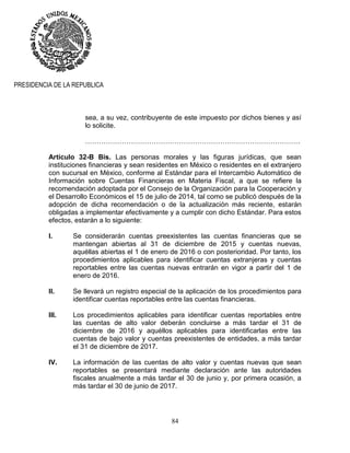 84
PRESIDENCIA DE LA REPUBLICA
sea, a su vez, contribuyente de este impuesto por dichos bienes y así
lo solicite.
………………………………………………………………………………….
Artículo 32-B Bis. Las personas morales y las figuras jurídicas, que sean
instituciones financieras y sean residentes en México o residentes en el extranjero
con sucursal en México, conforme al Estándar para el Intercambio Automático de
Información sobre Cuentas Financieras en Materia Fiscal, a que se refiere la
recomendación adoptada por el Consejo de la Organización para la Cooperación y
el Desarrollo Económicos el 15 de julio de 2014, tal como se publicó después de la
adopción de dicha recomendación o de la actualización más reciente, estarán
obligadas a implementar efectivamente y a cumplir con dicho Estándar. Para estos
efectos, estarán a lo siguiente:
I. Se considerarán cuentas preexistentes las cuentas financieras que se
mantengan abiertas al 31 de diciembre de 2015 y cuentas nuevas,
aquéllas abiertas el 1 de enero de 2016 o con posterioridad. Por tanto, los
procedimientos aplicables para identificar cuentas extranjeras y cuentas
reportables entre las cuentas nuevas entrarán en vigor a partir del 1 de
enero de 2016.
II. Se llevará un registro especial de la aplicación de los procedimientos para
identificar cuentas reportables entre las cuentas financieras.
III. Los procedimientos aplicables para identificar cuentas reportables entre
las cuentas de alto valor deberán concluirse a más tardar el 31 de
diciembre de 2016 y aquéllos aplicables para identificarlas entre las
cuentas de bajo valor y cuentas preexistentes de entidades, a más tardar
el 31 de diciembre de 2017.
IV. La información de las cuentas de alto valor y cuentas nuevas que sean
reportables se presentará mediante declaración ante las autoridades
fiscales anualmente a más tardar el 30 de junio y, por primera ocasión, a
más tardar el 30 de junio de 2017.
 