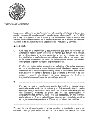 87
PRESIDENCIA DE LA REPUBLICA
Los premios obtenidos de conformidad con el presente artículo, se entiende que
quedan comprendidos en la exención establecida en el artículo 93, fracción XXIV
de la Ley del Impuesto sobre la Renta y que los sorteos a que se refiere este
artículo, quedan comprendidos en la exención prevista en el artículo 8o., fracción
III, inciso c) de la Ley del Impuesto Especial sobre Producción y Servicios.
Artículo 53-B. ………………………………………………………………………………
I. Con base en la información y documentación que obre en su poder, las
autoridades fiscales darán a conocer los hechos que deriven en la omisión
de contribuciones y aprovechamientos o en la comisión de otras
irregularidades, a través de una resolución provisional a la cual, en su caso,
se le podrá acompañar un oficio de preliquidación, cuando los hechos
consignados sugieran el pago de algún crédito fiscal.
El oficio de preliquidación se considerará definitivo, sólo en los supuestos
de que el contribuyente acepte voluntariamente los hechos e irregularidades
contenidos en la resolución provisional y entere el crédito fiscal propuesto o
bien, cuando no ejerza el derecho a que se refiere la fracción II de este
artículo o cuando ejerciéndolo, no logre desvirtuar los hechos e
irregularidades contenidos en la resolución provisional.
II. ………………………………………………………………………………………...
En caso de que el contribuyente acepte los hechos e irregularidades
contenidos en la resolución provisional y el oficio de preliquidación, podrá
optar por corregir su situación fiscal dentro del plazo señalado en el párrafo
que antecede, mediante el pago total de las contribuciones y
aprovechamientos omitidos, junto con sus accesorios, en los términos
contenidos en el oficio de preliquidación, en cuyo caso, gozará del beneficio
de pagar una multa equivalente al 20% de las contribuciones omitidas.
………………………………………………………………………………………………
En caso de que el contribuyente no aporte pruebas, ni manifieste lo que a su
derecho convenga para desvirtuar los hechos u omisiones dentro del plazo
 