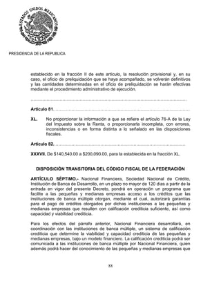 88
PRESIDENCIA DE LA REPUBLICA
establecido en la fracción II de este artículo, la resolución provisional y, en su
caso, el oficio de preliquidación que se haya acompañado, se volverán definitivos
y las cantidades determinadas en el oficio de preliquidación se harán efectivas
mediante el procedimiento administrativo de ejecución.
………………………………………………………………………………………………
Artículo 81. …………………………………………………………………………………
XL. No proporcionar la información a que se refiere el artículo 76-A de la Ley
del Impuesto sobre la Renta, o proporcionarla incompleta, con errores,
inconsistencias o en forma distinta a lo señalado en las disposiciones
fiscales.
Artículo 82. ………………………………………………………………………………
XXXVII. De $140,540.00 a $200,090.00, para la establecida en la fracción XL.
DISPOSICIÓN TRANSITORIA DEL CÓDIGO FISCAL DE LA FEDERACIÓN
ARTÍCULO SÉPTIMO.- Nacional Financiera, Sociedad Nacional de Crédito,
Institución de Banca de Desarrollo, en un plazo no mayor de 120 días a partir de la
entrada en vigor del presente Decreto, pondrá en operación un programa que
facilite a las pequeñas y medianas empresas acceso a los créditos que las
instituciones de banca múltiple otorgan, mediante el cual, autorizará garantías
para el pago de créditos otorgados por dichas instituciones a las pequeñas y
medianas empresas que resulten con calificación crediticia suficiente, así como
capacidad y viabilidad crediticia.
Para los efectos del párrafo anterior, Nacional Financiera desarrollará, en
coordinación con las instituciones de banca múltiple, un sistema de calificación
crediticia que determine la viabilidad y capacidad crediticia de las pequeñas y
medianas empresas, bajo un modelo financiero. La calificación crediticia podrá ser
comunicada a las instituciones de banca múltiple por Nacional Financiera, quien
además podrá hacer del conocimiento de las pequeñas y medianas empresas que
 