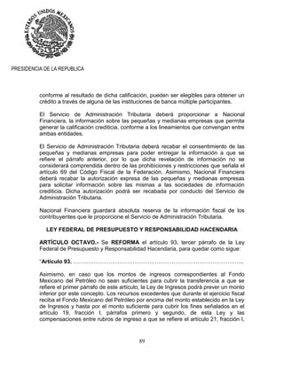 89
PRESIDENCIA DE LA REPUBLICA
conforme al resultado de dicha calificación, pueden ser elegibles para obtener un
crédito a través de alguna de las instituciones de banca múltiple participantes.
El Servicio de Administración Tributaria deberá proporcionar a Nacional
Financiera, la información sobre las pequeñas y medianas empresas que permita
generar la calificación crediticia, conforme a los lineamientos que convengan entre
ambas entidades.
El Servicio de Administración Tributaria deberá recabar el consentimiento de las
pequeñas y medianas empresas para poder entregar la información a que se
refiere el párrafo anterior, por lo que dicha revelación de información no se
considerará comprendida dentro de las prohibiciones y restricciones que señala el
artículo 69 del Código Fiscal de la Federación. Asimismo, Nacional Financiera
deberá recabar la autorización expresa de las pequeñas y medianas empresas
para solicitar información sobre las mismas a las sociedades de información
crediticia. Dicha autorización podrá ser recabada por conducto del Servicio de
Administración Tributaria.
Nacional Financiera guardará absoluta reserva de la información fiscal de los
contribuyentes que le proporcione el Servicio de Administración Tributaria.
LEY FEDERAL DE PRESUPUESTO Y RESPONSABILIDAD HACENDARIA
ARTÍCULO OCTAVO.- Se REFORMA el artículo 93, tercer párrafo de la Ley
Federal de Presupuesto y Responsabilidad Hacendaria, para quedar como sigue:
“Artículo 93. ………………………………………………………………………………..
Asimismo, en caso que los montos de ingresos correspondientes al Fondo
Mexicano del Petróleo no sean suficientes para cubrir la transferencia a que se
refiere el primer párrafo de este artículo, la Ley de Ingresos podrá prever un monto
inferior por este concepto. Los recursos excedentes que durante el ejercicio fiscal
reciba el Fondo Mexicano del Petróleo por encima del monto establecido en la Ley
de Ingresos y hasta por el monto suficiente para cubrir los fines señalados en el
artículo 19, fracción I, párrafos primero y segundo, de esta Ley y las
compensaciones entre rubros de ingreso a que se refiere el artículo 21, fracción I,
 