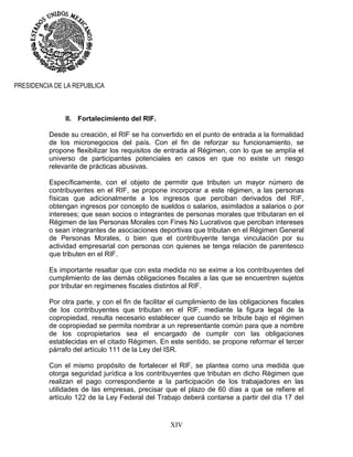 XIV
PRESIDENCIA DE LA REPUBLICA
II. Fortalecimiento del RIF.
Desde su creación, el RIF se ha convertido en el punto de entrada a la formalidad
de los micronegocios del país. Con el fin de reforzar su funcionamiento, se
propone flexibilizar los requisitos de entrada al Régimen, con lo que se amplía el
universo de participantes potenciales en casos en que no existe un riesgo
relevante de prácticas abusivas.
Específicamente, con el objeto de permitir que tributen un mayor número de
contribuyentes en el RIF, se propone incorporar a este régimen, a las personas
físicas que adicionalmente a los ingresos que perciban derivados del RIF,
obtengan ingresos por concepto de sueldos o salarios, asimilados a salarios o por
intereses; que sean socios o integrantes de personas morales que tributaran en el
Régimen de las Personas Morales con Fines No Lucrativos que perciban intereses
o sean integrantes de asociaciones deportivas que tributan en el Régimen General
de Personas Morales, o bien que el contribuyente tenga vinculación por su
actividad empresarial con personas con quienes se tenga relación de parentesco
que tributen en el RIF.
Es importante resaltar que con esta medida no se exime a los contribuyentes del
cumplimiento de las demás obligaciones fiscales a las que se encuentren sujetos
por tributar en regímenes fiscales distintos al RIF.
Por otra parte, y con el fin de facilitar el cumplimiento de las obligaciones fiscales
de los contribuyentes que tributan en el RIF, mediante la figura legal de la
copropiedad, resulta necesario establecer que cuando se tribute bajo el régimen
de copropiedad se permita nombrar a un representante común para que a nombre
de los copropietarios sea el encargado de cumplir con las obligaciones
establecidas en el citado Régimen. En este sentido, se propone reformar el tercer
párrafo del artículo 111 de la Ley del ISR.
Con el mismo propósito de fortalecer el RIF, se plantea como una medida que
otorga seguridad jurídica a los contribuyentes que tributan en dicho Régimen que
realizan el pago correspondiente a la participación de los trabajadores en las
utilidades de las empresas, precisar que el plazo de 60 días a que se refiere el
artículo 122 de la Ley Federal del Trabajo deberá contarse a partir del día 17 del
 