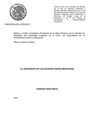 Hoja de firma de la Iniciativa de Decreto
por el que se reforman, adicionan y
derogan diversas disposiciones de la Ley
del Impuesto sobre la Renta, de la Ley del
Impuesto Especial sobre Producción y
Servicios, del Código Fiscal de la
Federación y de la Ley Federal de
Presupuesto y Responsabilidad
Hacendaria.
PRESIDENCIA DE LA REPUBLICA
Reitero a Usted, Ciudadano Presidente de la Mesa Directiva de la Cámara de
Diputados del Honorable Congreso de la Unión, las seguridades de mi
consideración atenta y distinguida.
México, Distrito Federal,
EL PRESIDENTE DE LOS ESTADOS UNIDOS MEXICANOS
ENRIQUE PEÑA NIETO
HCC
 