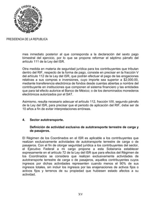 XV
PRESIDENCIA DE LA REPUBLICA
mes inmediato posterior al que corresponda a la declaración del sexto pago
bimestral del ejercicio, por lo que se propone reformar el séptimo párrafo del
artículo 111 de la Ley del ISR.
Otra medida en materia de seguridad jurídica para los contribuyentes que tributan
dentro del RIF, respecto de la forma de pago, consiste en precisar en la fracción V
del artículo 112 de la Ley del ISR, que podrán efectuar el pago de las erogaciones
relativas a sus compras e inversiones, cuyo importe sea superior a $2,000.00,
mediante transferencia electrónica de fondos desde cuentas abiertas a nombre del
contribuyente en instituciones que componen el sistema financiero y las entidades
que para tal efecto autorice el Banco de México; o de los denominados monederos
electrónicos autorizados por el SAT.
Asimismo, resulta necesario adecuar el artículo 112, fracción VIII, segundo párrafo
de la Ley del ISR, para precisar que el periodo de aplicación del RIF, debe ser de
10 años a fin de evitar interpretaciones erróneas.
4. Sector autotransporte.
Definición de actividad exclusiva de autotransporte terrestre de carga y
de pasajeros.
El Régimen de los Coordinados en el ISR es aplicable a los contribuyentes que
realizan exclusivamente actividades de autotransporte terrestre de carga o de
pasajeros. Con el fin de otorgar seguridad jurídica a los contribuyentes del sector,
el Ejecutivo Federal a mi cargo propone a esta Soberanía establecer
expresamente en el artículo 72 de la Ley del ISR que para efectos del Régimen de
los Coordinados se considera que realizan exclusivamente actividades de
autotransporte terrestre de carga o de pasajeros, aquellos contribuyentes cuyos
ingresos por dichas actividades representen cuando menos el 90% de sus
ingresos totales, sin incluir los ingresos por las enajenaciones de activos fijos o
activos fijos y terrenos de su propiedad que hubiesen estado afectos a su
actividad.
 