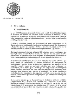 XVI
PRESIDENCIA DE LA REPUBLICA
5. Otras medidas.
I. Previsión social.
La Ley del ISR establece diversas limitantes tanto para la deducibilidad como para
la exención en materia de previsión social, buscando el beneficio de los
trabajadores de menores ingresos y evitando el abuso que pudieran hacer de
estas prestaciones mediante prácticas de elusión y evasión fiscal por parte de los
contribuyentes-patrones.
La anterior posibilidad, incluso, ha sido reconocida como constitucional por la
Suprema Corte de Justicia de la Nación en el sentido de que aún las deducciones
estructurales pueden ser sujetas a límites o condiciones, como ocurre con la
actual regulación de gastos de previsión social prevista en la Ley del ISR.
Como parte de estas limitantes, la Ley del ISR establece como requisito para que
los empleadores puedan efectuar la deducción de este tipo de gastos, que las
prestaciones de previsión social sean otorgadas de forma general en beneficio de
todos los trabajadores y no rebasen algunos límites fijados en la misma Ley.
De esta manera, el artículo 27, fracción XI de la Ley del ISR vigente establece que
dicho criterio de generalidad se cumple, tratándose de trabajadores no
sindicalizados, cuando dichas erogaciones —excluidas las aportaciones de
seguridad social— sean en promedio aritmético por cada trabajador no
sindicalizado, en un monto igual o menor que las erogaciones deducibles por el
mismo concepto efectuadas por cada trabajador sindicalizado. Asimismo, dicho
precepto legal dispone que cuando el empleador no tenga trabajadores
sindicalizados, las prestaciones de seguridad social no podrán exceder de diez
veces el salario mínimo general del área geográfica que corresponda al trabajador,
elevado al año.
Es importante recordar que la Suprema Corte de Justicia de la Nación emitió las
jurisprudencias P./J. 128/2006, P./J. 129/2006 y P./J. 130/2006, en las cuales
declaró la inconstitucionalidad del artículo 31, fracción XII de la Ley del ISR
vigente hasta 2013, antecedente del actual artículo 27, fracción XI de la misma
Ley, al considerar que si bien las deducciones, aún estructurales, pueden ser
 