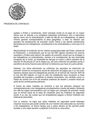 XVII
PRESIDENCIA DE LA REPUBLICA
sujetas a límites o condiciones, dicho precepto incide en el pago de un mayor
tributo que no atiende a la verdadera capacidad contributiva, sino a elementos
ajenos como son la sindicalización o falta de ella de sus trabajadores, el salario
mínimo general correspondiente al área geográfica, o bien, la relación que
guardan las prestaciones de previsión social, frente a las demás prestaciones
percibidas por los trabajadores, considerando a los sindicalizados y a los que no lo
están.
Reconociendo el contenido de los criterios jurisprudenciales del Poder Judicial de
la Federación, y considerando que la Ley del ISR vigente mantiene los mismos
requisitos y límites para deducir los gastos de previsión social que se entregan a
los trabajadores no sindicalizados, someto a la consideración de ese Honorable
Congreso de la Unión, la necesidad de derogar el cuarto y último párrafos de la
fracción XI del artículo 27 de la citada Ley, así como reformar los párrafos quinto y
penúltimo de dicha fracción para eliminar la referencia que hace al cuarto párrafo.
Además, con dicha eliminación se uniforman los requisitos de deducción de
previsión social con el esquema actual de deducción de pagos que a su vez sean
ingresos exentos para los trabajadores previsto en el artículo 28, fracción XXX de
la Ley del ISR vigente, el cual no sólo fue establecido para recuperar la base
gravable del impuesto y simplificar el sistema hacendario, sino también como un
medio de control con el fin de erradicar prácticas de elusión y evasión fiscal por
parte de los contribuyentes-patrones.
A través de estas medidas se incentiva a que los patrones otorguen las
contraprestaciones a los trabajadores principalmente a través del salario, limitando
con ello los pagos remunerativos que se hagan por concepto de previsión social
que no forman parte de la base de cotización para los Institutos de seguridad
social. A su vez, las cuotas que los empleadores paguen a dichos Institutos son
totalmente deducibles.
Con lo anterior, se logra que estos Institutos de seguridad social obtengan
mayores recursos para poder prestar de una manera más adecuada sus servicios
a los trabajadores, al mismo tiempo que a estos últimos se les permite poder
acceder a una mejor pensión o jubilación al final de su vida activa.
 