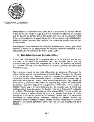 XVIII
PRESIDENCIA DE LA REPUBLICA
El resultado de la implementación a partir de 2014 del artículo 28, fracción XXX de
la Ley del ISR, ha traído consigo que el fisco federal haya obtenido los ingresos
que se dejaron de percibir por la derogación del impuesto empresarial a tasa
única, en lo relativo a las erogaciones que son ingresos exentos para el trabajador,
dirigiendo dichos recursos para sostener los programas sociales que se han
implementado.
Por otra parte, dicha medida no ha impactado a las empresas, puesto que a nivel
nacional el monto de las prestaciones de previsión social que otorgaron a sus
trabajadores, no ha disminuido del año de 2013 a 2014.
II. Sociedades financieras de objeto múltiple.
A partir del 19 de julio de 2013, quedaron derogados los artículos que les son
aplicables a las sociedades financieras de objeto limitado, por lo que las
autorizaciones que hayan sido otorgadas por la SHCP, en términos del artículo
103, fracción IV de la Ley de Instituciones de Crédito, quedarán sin efecto por
ministerio de Ley.
Por lo anterior, a partir de esa fecha sólo existen las sociedades financieras de
objeto múltiple, esto de conformidad con el artículo Quinto Transitorio del “Decreto
por el que se reforman, derogan y adicionan diversas disposiciones de la Ley
General de Títulos y Operaciones de Crédito, Ley General de Organizaciones y
Actividades Auxiliares del Crédito, Ley de Instituciones de Crédito, Ley General de
Instituciones y Sociedades Mutualistas de Seguros, Ley Federal de Instituciones
de Fianzas, Ley para Regular las Agrupaciones Financieras, Ley de Ahorro y
Crédito Popular, Ley de Inversión Extranjera, Ley del Impuesto sobre la Renta, Ley
del Impuesto al Valor Agregado y del Código Fiscal de la Federación”, publicado
en el Diario Oficial de la Federación el 18 de julio de 2006. En este sentido, se
propone sustituir la referencia que se hace a sociedades financieras de objeto
limitado en la fracción VII del artículo 27 de la Ley del ISR, por la de sociedades
financieras de objeto múltiple reguladas. También se propone eliminar las
referencias a las sociedades de objeto limitado previstas en los artículos 7, tercer
párrafo y, 166, séptimo párrafo fracción II, inciso a), y décimo tercer párrafo de la
citada Ley.
 