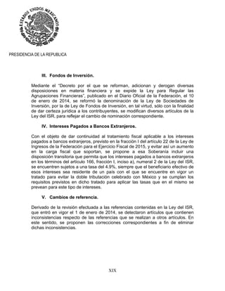 XIX
PRESIDENCIA DE LA REPUBLICA
III. Fondos de Inversión.
Mediante el “Decreto por el que se reforman, adicionan y derogan diversas
disposiciones en materia financiera y se expide la Ley para Regular las
Agrupaciones Financieras”, publicado en el Diario Oficial de la Federación, el 10
de enero de 2014, se reformó la denominación de la Ley de Sociedades de
Inversión, por la de Ley de Fondos de Inversión, en tal virtud, sólo con la finalidad
de dar certeza jurídica a los contribuyentes, se modifican diversos artículos de la
Ley del ISR, para reflejar el cambio de nominación correspondiente.
IV. Intereses Pagados a Bancos Extranjeros.
Con el objeto de dar continuidad al tratamiento fiscal aplicable a los intereses
pagados a bancos extranjeros, previsto en la fracción I del artículo 22 de la Ley de
Ingresos de la Federación para el Ejercicio Fiscal de 2015, y evitar así un aumento
en la carga fiscal que soportan, se propone a esa Soberanía incluir una
disposición transitoria que permita que los intereses pagados a bancos extranjeros
en los términos del artículo 166, fracción I, inciso a), numeral 2 de la Ley del ISR,
se encuentren sujetos a una tasa del 4.9%, siempre que el beneficiario efectivo de
esos intereses sea residente de un país con el que se encuentre en vigor un
tratado para evitar la doble tributación celebrado con México y se cumplan los
requisitos previstos en dicho tratado para aplicar las tasas que en el mismo se
prevean para este tipo de intereses.
V. Cambios de referencia.
Derivado de la revisión efectuada a las referencias contenidas en la Ley del ISR,
que entró en vigor el 1 de enero de 2014, se detectaron artículos que contienen
inconsistencias respecto de las referencias que se realizan a otros artículos. En
este sentido, se proponen las correcciones correspondientes a fin de eliminar
dichas inconsistencias.
 