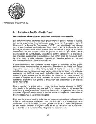 XX
PRESIDENCIA DE LA REPUBLICA
6. Combate a la Evasión y Elusión Fiscal.
Declaraciones informativas en materia de precios de transferencia
Las administraciones tributarias de un gran número de países, incluido el nuestro,
así como organismos internacionales, tales como la Organización para la
Cooperación y Desarrollo Económicos (OCDE), han identificado que algunos
grupos empresariales multinacionales han incurrido en la implementación de
estrategias fiscales en el ámbito internacional para eludir el pago de impuestos
corporativos en los lugares donde se genera la riqueza, por medio de la
diversificación de su tributación, situando sus centros corporativos o algunas de
sus empresas subsidiarias en jurisdicciones que tienen tasas de impuestos sobre
la renta nulas o más reducidas respecto de aquellos países en los que
efectivamente llevan a cabo sus operaciones.
Consecuentemente, las utilidades fiscales sujetas a gravamen de los grupos
empresariales multinacionales se trasladan y concentran en países con cargas
impositivas nulas o reducidas. Esto, aunado al hecho de que las empresas
subsidiarias que se sitúan en esos países realmente no tienen una actividad
económica que justifique —por medio de las funciones que se realizan, los activos
utilizados y los riesgos que se asumen— las utilidades de operación que se
asignan e integran en la base gravable de dichos países, ocasiona que la
substancia económica que genera la tributación sea cuestionable y en algunos
casos inexistente.
Con el objetivo de evitar estas y otras prácticas fiscales elusivas, la OCDE
atendiendo a la petición expresa del G20, —que reúne a las economías
avanzadas y emergentes más importantes del mundo, incluyendo a México— ha
diseñado un plan de acción contra la erosión de la base imponible y el traslado de
beneficios (BEPS por sus siglas en inglés).
Este plan tiene como objetivo evitar que los grupos empresariales multinacionales
trasladen artificialmente utilidades a otras jurisdicciones, con el propósito de pagar
cantidades bajas de impuesto o incluso generar una doble no imposición (tanto en
el país donde obtienen el ingreso como en el de residencia del corporativo),
perjudicando así la imparcialidad e integridad del sistema fiscal.
 