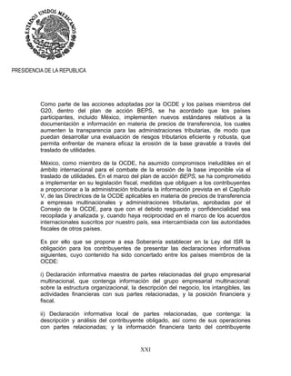 XXI
PRESIDENCIA DE LA REPUBLICA
Como parte de las acciones adoptadas por la OCDE y los países miembros del
G20, dentro del plan de acción BEPS, se ha acordado que los países
participantes, incluido México, implementen nuevos estándares relativos a la
documentación e información en materia de precios de transferencia, los cuales
aumenten la transparencia para las administraciones tributarias, de modo que
puedan desarrollar una evaluación de riesgos tributarios eficiente y robusta, que
permita enfrentar de manera eficaz la erosión de la base gravable a través del
traslado de utilidades.
México, como miembro de la OCDE, ha asumido compromisos ineludibles en el
ámbito internacional para el combate de la erosión de la base imponible vía el
traslado de utilidades. En el marco del plan de acción BEPS, se ha comprometido
a implementar en su legislación fiscal, medidas que obliguen a los contribuyentes
a proporcionar a la administración tributaria la información prevista en el Capítulo
V, de las Directrices de la OCDE aplicables en materia de precios de transferencia
a empresas multinacionales y administraciones tributarias, aprobadas por el
Consejo de la OCDE, para que con el debido resguardo y confidencialidad sea
recopilada y analizada y, cuando haya reciprocidad en el marco de los acuerdos
internacionales suscritos por nuestro país, sea intercambiada con las autoridades
fiscales de otros países.
Es por ello que se propone a esa Soberanía establecer en la Ley del ISR la
obligación para los contribuyentes de presentar las declaraciones informativas
siguientes, cuyo contenido ha sido concertado entre los países miembros de la
OCDE:
i) Declaración informativa maestra de partes relacionadas del grupo empresarial
multinacional, que contenga información del grupo empresarial multinacional:
sobre la estructura organizacional, la descripción del negocio, los intangibles, las
actividades financieras con sus partes relacionadas, y la posición financiera y
fiscal.
ii) Declaración informativa local de partes relacionadas, que contenga: la
descripción y análisis del contribuyente obligado, así como de sus operaciones
con partes relacionadas; y la información financiera tanto del contribuyente
 