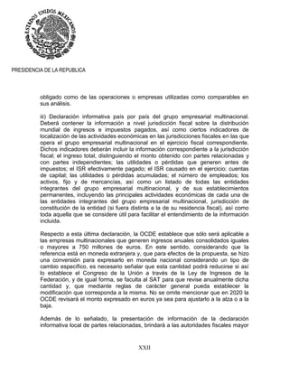 XXII
PRESIDENCIA DE LA REPUBLICA
obligado como de las operaciones o empresas utilizadas como comparables en
sus análisis.
iii) Declaración informativa país por país del grupo empresarial multinacional.
Deberá contener la información a nivel jurisdicción fiscal sobre la distribución
mundial de ingresos e impuestos pagados, así como ciertos indicadores de
localización de las actividades económicas en las jurisdicciones fiscales en las que
opera el grupo empresarial multinacional en el ejercicio fiscal correspondiente.
Dichos indicadores deberán incluir la información correspondiente a la jurisdicción
fiscal; el ingreso total, distinguiendo el monto obtenido con partes relacionadas y
con partes independientes; las utilidades o pérdidas que generen antes de
impuestos; el ISR efectivamente pagado; el ISR causado en el ejercicio; cuentas
de capital; las utilidades o pérdidas acumuladas; el número de empleados; los
activos, fijo y de mercancías, así como un listado de todas las entidades
integrantes del grupo empresarial multinacional, y de sus establecimientos
permanentes, incluyendo las principales actividades económicas de cada una de
las entidades integrantes del grupo empresarial multinacional, jurisdicción de
constitución de la entidad (si fuera distinta a la de su residencia fiscal), así como
toda aquella que se considere útil para facilitar el entendimiento de la información
incluida.
Respecto a esta última declaración, la OCDE establece que sólo será aplicable a
las empresas multinacionales que generen ingresos anuales consolidados iguales
o mayores a 750 millones de euros. En este sentido, considerando que la
referencia está en moneda extranjera y, que para efectos de la propuesta, se hizo
una conversión para expresarlo en moneda nacional considerando un tipo de
cambio específico, es necesario señalar que esta cantidad podrá reducirse si así
lo establece el Congreso de la Unión a través de la Ley de Ingresos de la
Federación, y de igual forma, se faculta al SAT para que revise anualmente dicha
cantidad y, que mediante reglas de carácter general pueda establecer la
modificación que corresponda a la misma. No se omite mencionar que en 2020 la
OCDE revisará el monto expresado en euros ya sea para ajustarlo a la alza o a la
baja.
Además de lo señalado, la presentación de información de la declaración
informativa local de partes relacionadas, brindará a las autoridades fiscales mayor
 