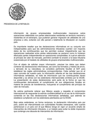 XXIII
PRESIDENCIA DE LA REPUBLICA
información de grupos empresariales multinacionales mexicanos sobre
operaciones celebradas con partes relacionadas residentes en territorio nacional y
residentes en el extranjero, que pudieran generar migración de utilidades de una
empresa a otra, evitando con ello parcial o totalmente la tributación en nuestro
país.
Es importante resaltar que las declaraciones informativas en su conjunto son
indispensables para que las administraciones tributarias cuenten con mayores
datos de los contribuyentes que les permitan evaluar integralmente que las
operaciones realizadas entre partes relacionadas se pactaron como lo hubieran
efectuado partes independientes en operaciones comparables, lo cual en atención
al principio de valor de mercado, permitirá combatir la erosión a la base tributaria
ocasionada por el traslado de utilidades de grupos empresariales multinacionales.
Con el objeto de solicitar mayor información, precisar los datos que deben
contener las declaraciones informativas, así como los formatos y medios de envío,
y derivado de su naturaleza, se considera pertinente facultar al SAT para
establecer las reglas administrativas correspondientes. Cabe señalar que en el
caso concreto de nuestro país, la información referida en las tres declaraciones
informativas señaladas, se trata de información que los contribuyentes tienen
disponible y se alinea con los estándares internacionales emitidos por la OCDE.
La presentación de estas declaraciones será parte de la forma en que los
contribuyentes demostrarán el cumplimiento de sus obligaciones fiscales en
materia de precios de transferencia, incluyendo el cumplimiento del principio de
valor de mercado.
Se estima pertinente reiterar que México acepta y respalda el compromiso
internacional de resguardar la estricta confidencialidad en el uso de la información
contenida en las tres declaraciones informativas señaladas, que además se
establece cumpliendo con los estándares planteados por la OCDE.
Bajo estos estándares, en forma recíproca, la declaración informativa país por
país, podrá ser intercambiada con autoridades fiscales extranjeras, sólo cuando
pertenezcan a un país con el que México tenga en vigor un acuerdo amplio de
intercambio de información tributaria, o un tratado para evitar la doble imposición
que contenga una cláusula de intercambio de información.
 