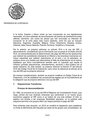 XXIV
PRESIDENCIA DE LA REPUBLICA
A la fecha, España y Reino Unido ya han incorporado en sus legislaciones
nacionales, el nuevo estándar de documentación de precios de transferencia antes
referido; asimismo, son varios los países que han anunciado su intención de
incorporar en el corto plazo este nuevo estándar, entre los que se incluyen
Alemania, Argentina, Australia, Bélgica, China, Dinamarca, Estados Unidos,
Holanda, Italia, Nueva Zelanda, Polonia, Rumania, Sudáfrica y Venezuela.
Por lo anterior, se propone adicionar un artículo 76-A a la Ley del ISR, y
adicionalmente, considerando que la información que se prevé en el citado artículo
76-A, es trascendental para la determinación del pago del ISR por las operaciones
que realizan las subsidiarias extranjeras en México y las empresas mexicanas con
mayor capacidad que realizan operaciones en el país y en el extranjero, se
propone como una medida que desincentive la falta de presentación de la misma,
establecer que dicho incumplimiento también será un supuesto que impida al
infractor contratar adquisiciones, arrendamientos, servicios u obra pública con el
sector Gobierno. En este sentido, se propone reformar la fracción IV del artículo
32-D del Código Fiscal de la Federación, para incluir la referencia al artículo de la
Ley del ISR que se propone adicionar.
De manera complementaria, también se propone modificar el Código Fiscal de la
Federación, a fin de establecer las consecuencias legales por el incumplimiento de
la obligación que se propone adicionar a la Ley del ISR
7. Disposiciones Transitorias.
Proceso de desconsolidación
En 1982, se incorporó en la Ley del ISR el Régimen de Consolidación Fiscal, cuyo
rasgo central era que diversas empresas que pertenecen a un mismo grupo
económico pagaran el ISR como si se tratara de una sola entidad. Si bien su
objetivo era brindar a las empresas flexibilidad operativa, en la práctica este
esquema permitía a los grupos diferir por largos periodos el pago del ISR.
Para enfrentar esta situación, en 2010 se modificó la legislación para establecer
un límite al diferimiento del impuesto por parte de los grupos que consolidaban, de
 