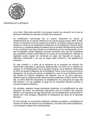 XXV
PRESIDENCIA DE LA REPUBLICA
cinco años. Este plazo permitía a los grupos revertir una situación en la que se
generaron pérdidas por razones normales de la operación.
La modificación mencionada fue un avance importante en cuanto al
establecimiento de un periodo definido por el cual los grupos podían diferir el ISR.
Incluso, la Suprema Corte de Justicia de la Nación, al resolver diversos juicios de
amparo en contra de la modificación al Régimen de Consolidación Fiscal de 2010,
reconoció su constitucionalidad al sostener que la duración del diferimiento del ISR
no es un derecho que haya entrado en el patrimonio de los contribuyentes, por lo
que el legislador puede establecer diversos momentos para que las sociedades
que consolidan enteren el ISR diferido con motivo de la consolidación. Además, el
legislador puede regular los momentos de pago del impuesto en iguales o
diferentes condiciones a las que se hayan dado conforme a las legislaciones
anteriores.
En este contexto y a partir de la demanda de la sociedad por eliminar los
tratamientos especiales y regímenes preferenciales, así como con el objetivo de
avanzar en el fortalecimiento de la equidad tributaria, en la Reforma Hacendaria
de 2014 se derogó el Régimen de Consolidación Fiscal. Como consecuencia de la
derogación, los grupos que venían consolidando y que no se encontraban dentro
del periodo de sujeción obligatorio del régimen, que es de cinco ejercicios,
debieron optar por alguna de las mecánicas para determinar el ISR a revertir. Para
ello, en dicha Reforma Hacendaria se establecieron dos esquemas de pago del
ISR diferido, a fin de posibilitar el pago de los impuestos diferidos durante el
proceso de desconsolidación.
Sin embargo, quedaron tareas pendientes referentes a la simplificación de este
esquema; de hecho, las diferentes alternativas para la reversión del impuesto
diferido y los esquemas de pago fraccionado que se establecieron contribuyeron a
hacerlo aún más complejo, dificultando la fiscalización por parte de la autoridad
tributaria.
En ese contexto, es conveniente establecer medidas que agilicen y simplifiquen el
proceso de salida del régimen de consolidación, conocido como desconsolidación,
y que otorguen certeza a los contribuyentes.
 