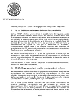 XXVI
PRESIDENCIA DE LA REPUBLICA
Por tanto, el Ejecutivo Federal a mi cargo presenta las siguientes propuestas:
i) ISR por dividendos contables en el régimen de consolidación.
La Ley del ISR establece una mecánica de acreditamiento del impuesto pagado
por los dividendos contables contra el ISR del ejercicio, pudiendo llevar este
acreditamiento hasta los dos ejercicios siguientes. El acreditamiento asegura que
las utilidades se graven una sola vez y sin dar lugar a un doble pago del impuesto;
es decir, al momento de la distribución y al determinar el resultado fiscal del
ejercicio. En ausencia de esta disposición se generaría un ISR corporativo y
adicionalmente se pagaría un ISR por la distribución de dividendos,
correspondientes ambos pagos a las mismas utilidades. Esta mecánica de
acreditamiento del ISR pagado aplica tanto a las compañías que no consolidaban
fiscalmente como aquéllas que sí lo hacían.
En armonía con lo dispuesto en la Ley del ISR y para evitar un doble pago del
impuesto por parte de las empresas en proceso de desconsolidación, se propone
permitir el acreditamiento del ISR pagado en la distribución de dividendos contra el
impuesto diferido de estas empresas.
Con esta medida se otorga certeza a los grupos en proceso de desconsolidación,
evitando un doble pago de impuestos.
ii) ISR diferido por concepto de pérdidas en enajenación de acciones.
En el régimen de consolidación fiscal los grupos utilizaban pérdidas de algunas de
sus empresas para cancelar las utilidades de otras empresas del grupo. Las
pérdidas fiscales podrían provenir de la operación misma de las empresas o bien
de la enajenación de acciones. En el proceso de desconsolidación, las pérdidas
utilizadas deben revertirse, dando lugar al pago del ISR diferido.
Con el fin de otorgar certeza y claridad a los participantes y la autoridad, se
propone establecer expresamente que las empresas en proceso de
desconsolidación deben revertir el impuesto diferido correspondiente a todas sus
pérdidas, incluyendo las correspondientes a la enajenación de acciones. La
razonabilidad de la reversión de estas pérdidas deriva del hecho de que en su
 