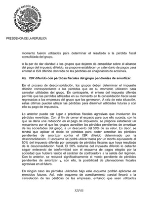 XXVII
PRESIDENCIA DE LA REPUBLICA
momento fueron utilizadas para determinar el resultado o la pérdida fiscal
consolidada del grupo.
A la par de dar claridad a los grupos que dejaron de consolidar sobre el alcance
del pago del impuesto diferido, se propone establecer un calendario de pagos para
enterar el ISR diferido derivado de las pérdidas en enajenación de acciones.
iii) ISR diferido con pérdidas fiscales del grupo pendientes de amortizar.
En el proceso de desconsolidación, los grupos deben determinar el impuesto
diferido correspondiente a las pérdidas que en su momento utilizaron para
cancelar utilidades del grupo. En contraparte, el entero del impuesto diferido
permite que las pérdidas utilizadas en su momento en la consolidación fiscal sean
regresadas a las empresas del grupo que las generaron. A raíz de esta situación,
estas últimas pueden utilizar las pérdidas para disminuir utilidades futuras y con
ello su pago de impuestos.
Lo anterior puede dar lugar a prácticas fiscales agresivas que involucran las
pérdidas revertidas. Con el fin de cerrar el espacio para que ello suceda, con lo
que se daría una reducción en el pago de impuestos, se propone establecer un
mecanismo por el que los grupos acrediten las pérdidas pendientes de amortizar
de las sociedades del grupo, a un descuento del 50% de su valor. Es decir, se
tendrá que aplicar el doble de pérdidas para poder acreditar las pérdidas
pendientes de amortizar contra el ISR diferido determinado por la
desconsolidación. El esquema se podrá utilizar hasta por un monto equivalente al
50% del impuesto diferido por concepto de pérdidas fiscales que haya resultado
de la desconsolidación fiscal. El 50% restante del impuesto diferido lo deberán
seguir enterando de conformidad con el esquema de pagos elegido por la
sociedad que hubiera tenido el carácter de controladora a la salida del régimen.
Con lo anterior, se reducirá significativamente el monto pendiente de pérdidas
pendientes de amortizar y, con ello, la posibilidad de planeaciones fiscales
agresivas en el futuro.
En ningún caso las pérdidas utilizadas bajo este esquema podrán aplicarse en
ejercicios futuros. Así, este esquema de acreditamiento parcial llevará a la
cancelación de las pérdidas de las empresas, evitando que sean utilizadas
 