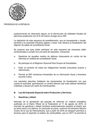 XXVIII
PRESIDENCIA DE LA REPUBLICA
posteriormente sin descuento alguno en la disminución de utilidades fiscales de
ejercicios posteriores con el fin de reducir el pago de su ISR.
La aplicación de este esquema de acreditamiento, que es transparente y simple,
permitirá a la autoridad tributaria agilizar y hacer más efectiva la fiscalización del
régimen de salida de consolidación fiscal.
Se propone que para poder participar en este esquema las empresas estén
condicionadas a cumplir con una serie de requisitos, incluyendo:
a. Desistirse de aquellos medios de defensa interpuestos en contra de las
reformas en materia de consolidación fiscal.
b. No participar en el Régimen Opcional Para Grupos de Sociedades.
c. Estar al corriente de todas las obligaciones fiscales (impuestos propios y
retenciones).
d. Permitir al SAT revisiones trimestrales de su información fiscal y financiera
durante 5 años.
Los requisitos descritos fortalecen las herramientas de fiscalización con que
cuenta la autoridad, garantizando un control efectivo que evite obtener beneficios
indebidos y abusos por parte de contribuyentes.
B. Ley del Impuesto Especial sobre Producción y Servicios.
1. Gasolinas y diésel.
Derivado de la aprobación del paquete de reformas en materia energética
publicada en el Diario Oficial de la Federación el 11 de agosto de 2014, el
mercado de gasolinas y diésel cambiará sustancialmente respecto al diseño que
se tenía previo a la reforma. En particular se prevé, conforme al transitorio Décimo
Cuarto de la Ley de Hidrocarburos, que a partir de 2016 se otorguen permisos a
terceros para el expendio al público de combustibles, que en 2017 se permita la
 