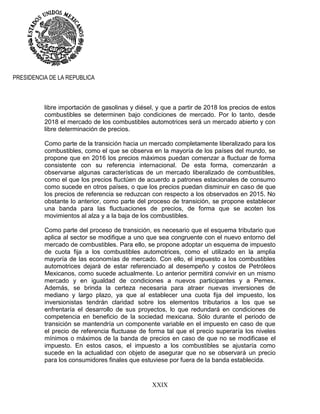 XXIX
PRESIDENCIA DE LA REPUBLICA
libre importación de gasolinas y diésel, y que a partir de 2018 los precios de estos
combustibles se determinen bajo condiciones de mercado. Por lo tanto, desde
2018 el mercado de los combustibles automotrices será un mercado abierto y con
libre determinación de precios.
Como parte de la transición hacia un mercado completamente liberalizado para los
combustibles, como el que se observa en la mayoría de los países del mundo, se
propone que en 2016 los precios máximos puedan comenzar a fluctuar de forma
consistente con su referencia internacional. De esta forma, comenzarán a
observarse algunas características de un mercado liberalizado de combustibles,
como el que los precios fluctúen de acuerdo a patrones estacionales de consumo
como sucede en otros países, o que los precios puedan disminuir en caso de que
los precios de referencia se reduzcan con respecto a los observados en 2015. No
obstante lo anterior, como parte del proceso de transición, se propone establecer
una banda para las fluctuaciones de precios, de forma que se acoten los
movimientos al alza y a la baja de los combustibles.
Como parte del proceso de transición, es necesario que el esquema tributario que
aplica al sector se modifique a uno que sea congruente con el nuevo entorno del
mercado de combustibles. Para ello, se propone adoptar un esquema de impuesto
de cuota fija a los combustibles automotrices, como el utilizado en la amplia
mayoría de las economías de mercado. Con ello, el impuesto a los combustibles
automotrices dejará de estar referenciado al desempeño y costos de Petróleos
Mexicanos, como sucede actualmente. Lo anterior permitirá convivir en un mismo
mercado y en igualdad de condiciones a nuevos participantes y a Pemex.
Además, se brinda la certeza necesaria para atraer nuevas inversiones de
mediano y largo plazo, ya que al establecer una cuota fija del impuesto, los
inversionistas tendrán claridad sobre los elementos tributarios a los que se
enfrentaría el desarrollo de sus proyectos, lo que redundará en condiciones de
competencia en beneficio de la sociedad mexicana. Sólo durante el periodo de
transición se mantendría un componente variable en el impuesto en caso de que
el precio de referencia fluctuase de forma tal que el precio superaría los niveles
mínimos o máximos de la banda de precios en caso de que no se modificase el
impuesto. En estos casos, el impuesto a los combustibles se ajustaría como
sucede en la actualidad con objeto de asegurar que no se observará un precio
para los consumidores finales que estuviese por fuera de la banda establecida.
 