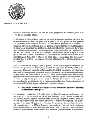 III
PRESIDENCIA DE LA REPUBLICA
mínimos generales elevados al año del área geográfica del contribuyente, o el
10% de sus ingresos totales.
La importancia de establecer medidas en materia de ahorro de largo plazo radica
en que éstas estimulan a las personas a generar ahorros presentes que pueden
ser utilizados para financiar inversión en actividades productivas, a cambio de
mayores ingresos en el futuro, que les permitan reemplazar la eventual reducción
de recursos a consecuencia del término del ciclo laboral. El incremento del ahorro
nacional permite una mayor disposición de recursos prestables para la inversión.
Por ello se plantea que a las aportaciones mencionadas no les aplique el límite
global de deducciones, manteniendo únicamente los límites individuales antes
referidos, para fomentar el ahorro de largo plazo que realizan las personas y
familias. Por lo anterior, se propone reformar el artículo 151, último párrafo de la
Ley del ISR.
Con la finalidad de otorgar certeza jurídica a los contribuyentes respecto del
tratamiento que la Ley del ISR otorgó durante los ejercicios de 2014 y 2015, a los
conceptos de ahorro que estarán fuera del límite global, se propone introducir una
disposición transitoria que establece que los depósitos, pagos o adquisiciones que
se efectúen a los instrumentos de ahorro, serán acumulables en el momento en
que sean recibidos o retirados de su cuenta personal especial para el ahorro, del
contrato de seguro de que se trate o de los fondos de inversión de los que se
hayan adquirido las acciones, en la misma cantidad en que fueron deducibles al
momento del depósito, pago o adquisición correspondiente.
II. Deducción inmediata de inversiones a empresas de menor escala y
en sectores estratégicos.
La estructura productiva del país está conformada predominantemente por
unidades económicas de menor escala. De acuerdo con los Censos Económicos
2014 que publica el Instituto Nacional de Estadística y Geografía (INEGI), el 99.8%
de los establecimientos son micro, pequeños y medianos negocios, los cuales
generan 6 de cada 10 puestos de trabajo. Sin embargo, estos establecimientos
sólo contribuyen con el 19% de la producción nacional. Esta baja participación en
la producción nacional se explica, entre otros factores, por los reducidos niveles de
inversión que efectúan. Para atender esta situación y reconociendo la importancia
 