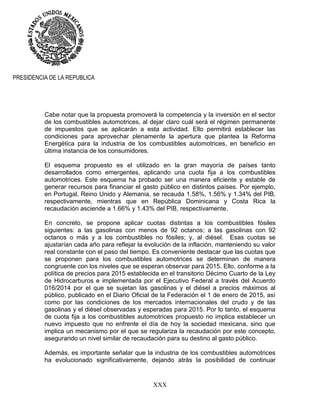 XXX
PRESIDENCIA DE LA REPUBLICA
Cabe notar que la propuesta promoverá la competencia y la inversión en el sector
de los combustibles automotrices, al dejar claro cuál será el régimen permanente
de impuestos que se aplicarán a esta actividad. Ello permitirá establecer las
condiciones para aprovechar plenamente la apertura que plantea la Reforma
Energética para la industria de los combustibles automotrices, en beneficio en
última instancia de los consumidores.
El esquema propuesto es el utilizado en la gran mayoría de países tanto
desarrollados como emergentes, aplicando una cuota fija a los combustibles
automotrices. Este esquema ha probado ser una manera eficiente y estable de
generar recursos para financiar el gasto público en distintos países. Por ejemplo,
en Portugal, Reino Unido y Alemania, se recauda 1.58%, 1.56% y 1.34% del PIB,
respectivamente, mientras que en República Dominicana y Costa Rica la
recaudación asciende a 1.66% y 1.43% del PIB, respectivamente.
En concreto, se propone aplicar cuotas distintas a los combustibles fósiles
siguientes: a las gasolinas con menos de 92 octanos; a las gasolinas con 92
octanos o más y a los combustibles no fósiles; y, al diésel. Esas cuotas se
ajustarían cada año para reflejar la evolución de la inflación, manteniendo su valor
real constante con el paso del tiempo. Es conveniente destacar que las cuotas que
se proponen para los combustibles automotrices se determinan de manera
congruente con los niveles que se esperan observar para 2015. Ello, conforme a la
política de precios para 2015 establecida en el transitorio Décimo Cuarto de la Ley
de Hidrocarburos e implementada por el Ejecutivo Federal a través del Acuerdo
016/2014 por el que se sujetan las gasolinas y el diésel a precios máximos al
público, publicado en el Diario Oficial de la Federación el 1 de enero de 2015, así
como por las condiciones de los mercados internacionales del crudo y de las
gasolinas y el diésel observadas y esperadas para 2015. Por lo tanto, el esquema
de cuota fija a los combustibles automotrices propuesto no implica establecer un
nuevo impuesto que no enfrente el día de hoy la sociedad mexicana, sino que
implica un mecanismo por el que se regulariza la recaudación por este concepto,
asegurando un nivel similar de recaudación para su destino al gasto público.
Además, es importante señalar que la industria de los combustibles automotrices
ha evolucionado significativamente, dejando atrás la posibilidad de continuar
 