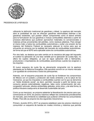 XXXI
PRESIDENCIA DE LA REPUBLICA
utilizando la definición tradicional de gasolinas y diésel. La apertura del mercado
abre la posibilidad de que se ofrezcan gasolinas reformuladas distintas a las
gasolinas existentes, que puedan utilizar componentes como el etanol anhidro
para la formulación de sus gasolinas e incluso combustibles obtenidos a partir de
procesos alternativos que pudieran aprovechar materiales no convencionales o
materias primas provenientes del petróleo, como residuos plásticos. Para otorgar
el mismo trato a todos los combustibles automotrices y evitar una erosión de los
ingresos del Gobierno Federal es necesario adecuar la norma para que se
encuentre en armonía con la realidad del mercado de combustibles automotrices,
de forma tal que el IEPS sería aplicable sobre los combustibles automotrices.
Por otro lado, se destaca que este cambio en la mecánica del pago del impuesto
al sustituir la aplicación de una tasa variable por la aplicación de cuotas fijas, no
altera los sujetos obligados, ya que se sigue aplicando sólo a fabricantes,
productores o importadores de combustibles automotrices cuando los enajenen o
los importen.
El nuevo esquema de cuota fija es plenamente congruente con la apertura
planteada por la Reforma Energética. Ello permitirá convivir en un mismo mercado
y en igualdad de condiciones a todos los participantes.
Además, con el esquema propuesto de cuota fija se fortalecen los compromisos
de México con el cuidado y protección del medio ambiente y de la salud de los
mexicanos, ya que los impuestos a combustibles cuentan con lo que se denomina
un “doble dividendo social”, es decir, permiten recaudar a partir de bienes cuyo
consumo genera externalidades negativas, tales como contaminación del aire,
congestión vehicular, efectos ambientales globales, entre otros, y de esta forma, la
política tributaria coadyuvaría al desarrollo sustentable del país.
Como ya se mencionó, se propone adelantar la liberalización de precios para que,
comenzando en 2016, los precios máximos reflejen las condiciones prevalecientes
de mercado, pero limitando la volatilidad que pudieran enfrentar los consumidores
finales. Para ello se propone los dos siguientes mecanismos:
Primero, durante 2016 y 2017 se propone establecer para los precios máximos al
consumidor un esquema de bandas en niveles mínimos y máximos que permita
 