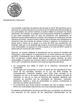 XXXII
PRESIDENCIA DE LA REPUBLICA
una transición ordenada a la apertura del mercado en 2018. Ello permitiría que en
ausencia de cambios abruptos en los precios de las referencias internacionales de
los combustibles, los precios máximos al público reflejen la cotización de dichas
referencias. Sin embargo, se protege a los consumidores limitando la volatilidad a
la que están expuestos pues en caso de variaciones más significativas, se
aplicaría el precio determinado por la banda. Para asegurar la congruencia de este
esquema de banda, cuando el precio máximo para el periodo que corresponda se
encuentre fuera de la banda de valores mínimos o máximos, el mecanismo de
ajuste sería a través de un ajuste a la cuota del IEPS que corresponda. Sin
embargo, dado que no es deseable bajo ninguna circunstancia otorgar un subsidio
a los combustibles, se propone un límite al ajuste a la cuota del IEPS cuando el
precio esté por encima del valor máximo.
Segundo, se propone adelantar la liberalización de los precios en beneficio del
consumidor y para asegurar la congruencia con el nuevo esquema de cuota fija
del IEPS. Considerando que la Reforma Energética prevé que durante 2016 y
2017 el Ejecutivo Federal deberá determinar los precios máximos de estos
combustibles, se propone que el precio máximo al público de los combustibles en
2016 y 2017 se determine tomando como base los siguientes elementos:
 Un componente que refleje el precio de la referencia internacional del
combustible.
 Un concepto que corresponda al monto en pesos por litro equivalente al valor
actual de los conceptos previstos en la Ley del IEPS (margen de
comercialización, transporte, logística, entre otros). Este concepto no es
regulatorio, ya que no se estaría regulando la tarifa de ninguna actividad de
suministro, lo cual en su caso es atribución del regulador. Mediante este
concepto, se permitiría que las actividades de internación, transporte,
distribución, logística y venta de combustibles se realicen considerando la
estructura de costos actual del sector.
 Un componente que recoja diversos conceptos que hoy se aplican, como el
IEPS a los combustibles automotrices y los otros impuestos aplicables.
El adelantar la liberalización de precios permitiría que, por ejemplo, de observarse
una reducción en los precios de las referencias internacionales de los
 