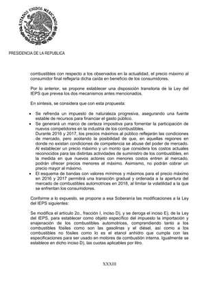 XXXIII
PRESIDENCIA DE LA REPUBLICA
combustibles con respecto a los observados en la actualidad, el precio máximo al
consumidor final reflejaría dicha caída en beneficio de los consumidores.
Por lo anterior, se propone establecer una disposición transitoria de la Ley del
IEPS que prevea los dos mecanismos antes mencionados.
En síntesis, se considera que con esta propuesta:
 Se refrenda un impuesto de naturaleza progresiva, asegurando una fuente
estable de recursos para financiar el gasto público.
 Se generará un marco de certeza impositiva para fomentar la participación de
nuevos competidores en la industria de los combustibles.
Durante 2016 y 2017, los precios máximos al público reflejarán las condiciones
de mercado, pero acotando la posibilidad de que, en aquellas regiones en
donde no existan condiciones de competencia se abuse del poder de mercado.
Al establecer un precio máximo y un monto que considera los costos actuales
reconocidos para las distintas actividades de suministro de los combustibles, en
la medida en que nuevos actores con menores costos entren al mercado,
podrán ofrecer precios menores al máximo. Asimismo, no podrán cobrar un
precio mayor al máximo.
 El esquema de bandas con valores mínimos y máximos para el precio máximo
en 2016 y 2017 permitirá una transición gradual y ordenada a la apertura del
mercado de combustibles automotrices en 2018, al limitar la volatilidad a la que
se enfrentan los consumidores.
Conforme a lo expuesto, se propone a esa Soberanía las modificaciones a la Ley
del IEPS siguientes:
Se modifica el artículo 2o., fracción I, inciso D), y se deroga el inciso E), de la Ley
del IEPS, para establecer como objeto específico del impuesto la importación y
enajenación de los combustibles automotrices, comprendiendo tanto a los
combustibles fósiles como son las gasolinas y el diésel, así como a los
combustibles no fósiles como lo es el etanol anhidro que cumpla con las
especificaciones para ser usado en motores de combustión interna. Igualmente se
establece en dicho inciso D), las cuotas aplicables por litro.
 