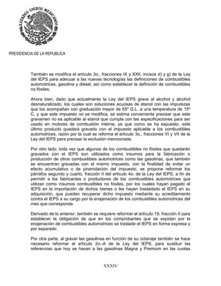 XXXIV
PRESIDENCIA DE LA REPUBLICA
También se modifica el artículo 3o., fracciones IX y XXII, incisos d) y g) de la Ley
del IEPS para adecuar a las nuevas tecnologías las definiciones de combustibles
automotrices, gasolina y diésel, así como establecer la definición de combustibles
no fósiles.
Ahora bien, dado que actualmente la Ley del IEPS grava al alcohol y alcohol
desnaturalizado, los cuales son soluciones acuosas de etanol con las impurezas
que los acompañan con graduación mayor de 55º G.L. a una temperatura de 15º
C, y que este impuesto no se modifica, se estima conveniente precisar que este
gravamen no es aplicable al etanol que cumpla con las especificaciones para ser
usado en motores de combustión interna, ya que como se ha expuesto, este
último producto quedará gravado con el impuesto aplicable a los combustibles
automotrices, razón por la cual se reforma el artículo 3o., fracciones VI y VII de la
Ley del IEPS para precisar la exclusión mencionada.
Por otro lado, toda vez que algunos de los combustibles no fósiles que quedarán
gravados con el IEPS son utilizados como insumos para la fabricación o
producción de otros combustibles automotrices como las gasolinas, que también
se encuentran gravadas con el mismo impuesto, con la finalidad de evitar un
efecto acumulativo o de piramidación del impuesto, se propone reformar los
párrafos segundo y cuarto, fracción II del artículo 4o. de la Ley del IEPS, a fin de
permitir a los fabricantes o productores de los combustibles automotrices que
utilizan como insumos combustibles no fósiles, por los cuales hayan pagado el
IEPS en la importación de dichos bienes o les hayan trasladado el IEPS en su
adquisición, que puedan recuperar dicho impuesto mediante su acreditamiento
contra el IEPS a su cargo por la enajenación de los combustibles automotrices del
mes que corresponda.
Derivado de lo anterior, también se requiere reformar el artículo 19, fracción II para
establecer la obligación de que en los comprobantes que se expidan por la
enajenación de combustibles automotrices se traslade el IEPS en forma expresa y
por separado.
Por otra parte, al gravar las gasolinas en función de su octanaje también se hace
necesario reformar el artículo 2o.-A de la Ley del IEPS, para sustituir las
referencias que hoy se hacen a las gasolinas Magna y Premium en las cuotas
 