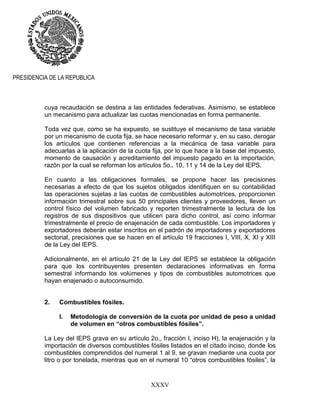 XXXV
PRESIDENCIA DE LA REPUBLICA
cuya recaudación se destina a las entidades federativas. Asimismo, se establece
un mecanismo para actualizar las cuotas mencionadas en forma permanente.
Toda vez que, como se ha expuesto, se sustituye el mecanismo de tasa variable
por un mecanismo de cuota fija, se hace necesario reformar y, en su caso, derogar
los artículos que contienen referencias a la mecánica de tasa variable para
adecuarlas a la aplicación de la cuota fija, por lo que hace a la base del impuesto,
momento de causación y acreditamiento del impuesto pagado en la importación,
razón por la cual se reforman los artículos 5o., 10, 11 y 14 de la Ley del IEPS.
En cuanto a las obligaciones formales, se propone hacer las precisiones
necesarias a efecto de que los sujetos obligados identifiquen en su contabilidad
las operaciones sujetas a las cuotas de combustibles automotrices, proporcionen
información trimestral sobre sus 50 principales clientes y proveedores, lleven un
control físico del volumen fabricado y reporten trimestralmente la lectura de los
registros de sus dispositivos que utilicen para dicho control, así como informar
trimestralmente el precio de enajenación de cada combustible. Los importadores y
exportadores deberán estar inscritos en el padrón de importadores y exportadores
sectorial, precisiones que se hacen en el artículo 19 fracciones I, VIII, X, XI y XIII
de la Ley del IEPS.
Adicionalmente, en el artículo 21 de la Ley del IEPS se establece la obligación
para que los contribuyentes presenten declaraciones informativas en forma
semestral informando los volúmenes y tipos de combustibles automotrices que
hayan enajenado o autoconsumido.
2. Combustibles fósiles.
I. Metodología de conversión de la cuota por unidad de peso a unidad
de volumen en “otros combustibles fósiles”.
La Ley del IEPS grava en su artículo 2o., fracción I, inciso H), la enajenación y la
importación de diversos combustibles fósiles listados en el citado inciso, donde los
combustibles comprendidos del numeral 1 al 9, se gravan mediante una cuota por
litro o por tonelada, mientras que en el numeral 10 “otros combustibles fósiles”, la
 
