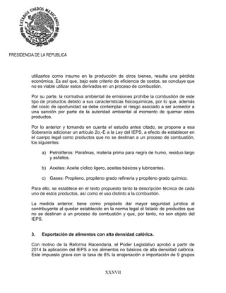 XXXVII
PRESIDENCIA DE LA REPUBLICA
utilizarlos como insumo en la producción de otros bienes, resulta una pérdida
económica. Es así que, bajo este criterio de eficiencia de costos, se concluye que
no es viable utilizar estos derivados en un proceso de combustión.
Por su parte, la normativa ambiental de emisiones prohíbe la combustión de este
tipo de productos debido a sus características fisicoquímicas, por lo que, además
del costo de oportunidad se debe contemplar el riesgo asociado a ser acreedor a
una sanción por parte de la autoridad ambiental al momento de quemar estos
productos.
Por lo anterior y tomando en cuenta el estudio antes citado, se propone a esa
Soberanía adicionar un artículo 2o.-E a la Ley del IEPS, a efecto de establecer en
el cuerpo legal como productos que no se destinan a un proceso de combustión,
los siguientes:
a) Petrolíferos: Parafinas, materia prima para negro de humo, residuo largo
y asfaltos.
b) Aceites: Aceite cíclico ligero, aceites básicos y lubricantes.
c) Gases: Propileno, propileno grado refinería y propileno grado químico.
Para ello, se establece en el texto propuesto tanto la descripción técnica de cada
uno de estos productos, así como el uso distinto a la combustión.
La medida anterior, tiene como propósito dar mayor seguridad jurídica al
contribuyente al quedar establecido en la norma legal el listado de productos que
no se destinan a un proceso de combustión y que, por tanto, no son objeto del
IEPS.
3. Exportación de alimentos con alta densidad calórica.
Con motivo de la Reforma Hacendaria, el Poder Legislativo aprobó a partir de
2014 la aplicación del IEPS a los alimentos no básicos de alta densidad calórica.
Este impuesto grava con la tasa de 8% la enajenación e importación de 9 grupos
 