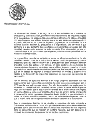 XXXVIII
PRESIDENCIA DE LA REPUBLICA
de alimentos no básicos, a lo largo de todos los eslabones de la cadena de
producción y comercialización, permitiendo el acreditamiento del impuesto pagado
en la etapa previa. No obstante, los productores de alimentos no básicos gravados
con este impuesto que utilizan insumos que a su vez están gravados con dicho
impuesto, no pueden recuperar el impuesto pagado por la adquisición de sus
insumos cuando destinan su producción a la exportación. Ello obedece a que
conforme a la Ley del IEPS, las exportaciones de alimentos no básicos con alta
densidad calórica están exentas de este impuesto. Esta disposición genera un
costo adicional a los productores que exportan y afecta su competitividad en los
mercados internacionales.
La problemática descrita es particular al sector de alimentos no básicos de alta
densidad calórica, pues es el único donde existen productos gravados (como el
chocolate) que a su vez son insumos en la producción de otros productos también
gravados (como las galletas). En cambio, en otros sectores de productores de
bienes sujetos a impuestos especiales, no se utilizan insumos gravados por este
impuesto o no existe una clara vocación exportadora. Por otra parte, es de resaltar
que en el pasado se llegaron a detectar esquemas de fraude y evasión fiscal
ligados a la devolución de impuestos especiales en supuestas operaciones de
exportación.
Por lo anterior, el Ejecutivo Federal a mi cargo propone establecer que las
exportaciones que realicen los productores de estos bienes sean gravadas por el
IEPS con la tasa del cero por ciento. Con ello los exportadores productores de
alimentos no básicos con alta densidad calórica podrán acreditar el IEPS que les
haya sido trasladado por la adquisición de bienes de la misma clase o el pagado
en su importación y compensar el saldo a favor que se genere, contra el impuesto
a cargo en los pagos mensuales siguientes, hasta agotarlo o bien recuperarlo a
través de la compensación universal, cuando se trate de contribuyentes para los
que la mayor parte de sus operaciones en el mes se destinen a la exportación.
Con el mecanismo descrito no se debilita la estructura de este impuesto y
únicamente se hace acorde con el principio de que estas exportaciones deben ser
gravadas por el país de destino. No se alteran los propósitos de este impuesto
para los consumos que se realizan en territorio nacional, que son coadyuvar a
combatir los problemas de obesidad de las familias mexicanas.
 