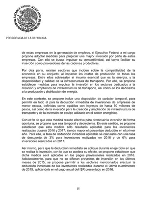 IV
PRESIDENCIA DE LA REPUBLICA
de estas empresas en la generación de empleos, el Ejecutivo Federal a mi cargo
propone adoptar medidas para propiciar una mayor inversión por parte de estas
empresas. Con ello se busca impulsar su competitividad, así como facilitar su
inserción como proveedores de las cadenas productivas.
Por otra parte, existen sectores que inciden sobre la competitividad de la
economía en su conjunto, al impactar los costos de producción de todas las
empresas. Entre ellos sobresalen el insumo esencial que es la energía, y la
disponibilidad y calidad de la infraestructura de transporte. Por ello, se propone
establecer medidas para impulsar la inversión en los sectores dedicados a la
creación y ampliación de infraestructura de transporte, así como en los dedicados
a la producción y distribución de energía.
En este contexto, se propone incluir una disposición de carácter temporal, para
permitir en todo el país la deducción inmediata de inversiones de empresas de
menor escala, definidas como aquéllas con ingresos de hasta 50 millones de
pesos, así como de la inversión para la creación y ampliación de infraestructura de
transporte y de la inversión en equipo utilizado en el sector energético.
Con el fin de que esta medida resulte efectiva para promover la inversión de forma
oportuna, se propone que sea temporal y decreciente. En este sentido, se propone
establecer que esta medida sólo resultaría aplicable para las inversiones
realizadas durante 2016 y 2017, siendo mayor el porcentaje deducible en el primer
año. Para ello, la tasa de deducción inmediata aplicable se calcularía con una tasa
de descuento de 3% para inversiones realizadas en 2016 y de 6% para
inversiones realizadas en 2017.
Así mismo, para que la deducción inmediata se aplique durante el ejercicio en que
se realiza la inversión, con lo que se acelera su efecto, se propone establecer que
dicha medida será aplicable en los pagos provisionales realizados en 2016.
Adicionalmente, para que no se difieran proyectos de inversión en los últimos
meses de 2015, se propone permitir a los sectores mencionados efectuar la
deducción inmediata de las inversiones realizadas durante el último cuatrimestre
de 2015, aplicándola en el pago anual del ISR presentado en 2016.
 