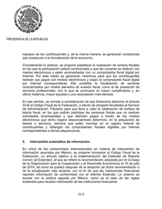 XLII
PRESIDENCIA DE LA REPUBLICA
ingresos de los contribuyentes y, de la misma manera, se generarán condiciones
que coadyuven a la formalización de la economía.
Considerando lo anterior, se propone establecer la realización de sorteos fiscales
en los que la participación estará condicionada a que las compras se realicen con
medios electrónicos y estén acompañadas con un comprobante fiscal digital por
Internet. Por este medio se generarán incentivos para que los contribuyentes
realicen sus pagos con medios electrónicos y exijan el comprobante fiscal digital
por Internet correspondiente. Ello posibilita la fiscalización de sectores
caracterizados por niveles elevados de evasión fiscal, como el de prestación de
servicios profesionales, con lo que se promueve un mayor cumplimiento y, en
última instancia, mayor equidad y una recaudación más elevada.
En ese sentido, se somete a consideración de esa Soberanía adicionar el artículo
33-B al Código Fiscal de la Federación, a efecto de otorgarle facultades al Servicio
de Administración Tributaria para que lleve a cabo la celebración de sorteos de
lotería fiscal, en los que podrán participar las personas físicas que no realicen
actividades empresariales y que efectúen pagos a través de los medios
electrónicos que dicho órgano desconcentrado determine, en la adquisición de
bienes o servicios, siempre que estén inscritas en el registro federal de
contribuyentes y obtengan los comprobantes fiscales digitales por Internet
correspondientes a dichas adquisiciones.
2. Intercambio automático de información.
En virtud de los compromisos internacionales en materia de intercambio de
información asumidos por México, se propone incorporar al Código Fiscal de la
Federación, un artículo relativo a la implementación del Estándar de Reporte
Común (el Estándar), al que se refiere la recomendación adoptada por el Consejo
de la Organización para la Cooperación y el Desarrollo Económicos el 15 de julio
de 2014, tal como se publicó después de la adopción de dicha recomendación o
de la actualización más reciente, con el fin de que las instituciones financieras
reporten información de conformidad con el referido Estándar. Lo anterior es
acorde con la política seguida por México, como es el caso de las reglas
existentes para recabar información de las instituciones financieras.
 