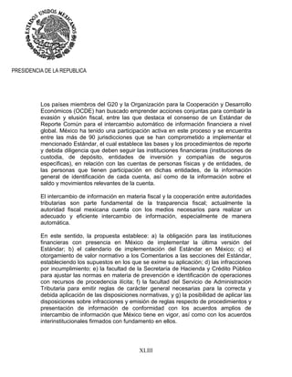 XLIII
PRESIDENCIA DE LA REPUBLICA
Los países miembros del G20 y la Organización para la Cooperación y Desarrollo
Económicos (OCDE) han buscado emprender acciones conjuntas para combatir la
evasión y elusión fiscal, entre las que destaca el consenso de un Estándar de
Reporte Común para el intercambio automático de información financiera a nivel
global. México ha tenido una participación activa en este proceso y se encuentra
entre las más de 90 jurisdicciones que se han comprometido a implementar el
mencionado Estándar, el cual establece las bases y los procedimientos de reporte
y debida diligencia que deben seguir las instituciones financieras (instituciones de
custodia, de depósito, entidades de inversión y compañías de seguros
específicas), en relación con las cuentas de personas físicas y de entidades, de
las personas que tienen participación en dichas entidades, de la información
general de identificación de cada cuenta, así como de la información sobre el
saldo y movimientos relevantes de la cuenta.
El intercambio de información en materia fiscal y la cooperación entre autoridades
tributarias son parte fundamental de la trasparencia fiscal; actualmente la
autoridad fiscal mexicana cuenta con los medios necesarios para realizar un
adecuado y eficiente intercambio de información, especialmente de manera
automática.
En este sentido, la propuesta establece: a) la obligación para las instituciones
financieras con presencia en México de implementar la última versión del
Estándar; b) el calendario de implementación del Estándar en México; c) el
otorgamiento de valor normativo a los Comentarios a las secciones del Estándar,
estableciendo los supuestos en los que se exime su aplicación; d) las infracciones
por incumplimiento; e) la facultad de la Secretaría de Hacienda y Crédito Público
para ajustar las normas en materia de prevención e identificación de operaciones
con recursos de procedencia ilícita; f) la facultad del Servicio de Administración
Tributaria para emitir reglas de carácter general necesarias para la correcta y
debida aplicación de las disposiciones normativas, y g) la posibilidad de aplicar las
disposiciones sobre infracciones y emisión de reglas respecto de procedimientos y
presentación de información de conformidad con los acuerdos amplios de
intercambio de información que México tiene en vigor, así como con los acuerdos
interinstitucionales firmados con fundamento en ellos.
 