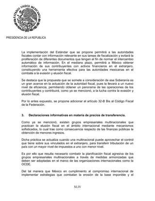 XLIV
PRESIDENCIA DE LA REPUBLICA
La implementación del Estándar que se propone permitirá a las autoridades
fiscales contar con información relevante en sus tareas de fiscalización y evitará la
proliferación de diferentes documentos que tengan el fin de normar el intercambio
automático de información. En el mediano plazo, permitirá a México obtener
información de sus contribuyentes con activos financieros en el extranjero,
constituyendo una herramienta efectiva para las autoridades mexicanas en el
combate a la evasión y elusión fiscal.
Se destaca que la propuesta que se somete a consideración de esa Soberanía es
un gran avance en la actuación de la autoridad fiscal, pues la llevará a un nuevo
nivel de eficiencia, permitiendo obtener un panorama de las operaciones de los
contribuyentes y contribuirá, como ya se mencionó, a la lucha contra la evasión y
elusión fiscal.
Por lo antes expuesto, se propone adicionar el artículo 32-B Bis al Código Fiscal
de la Federación.
3. Declaraciones informativas en materia de precios de transferencia.
Como ya se mencionó, existen grupos empresariales multinacionales que
practican la elusión fiscal en el ámbito internacional mediante mecanismos
sofisticados, lo cual trae como consecuencia respecto de las finanzas públicas la
obtención de menores ingresos.
Dicha práctica se actualiza cuando una multinacional puede aprovechar el control
que tiene sobre sus vinculados en el extranjero, para transferir tributación de un
país con un mayor nivel de impuestos a uno con menor nivel.
Es por ello que resulta necesario combatir la planificación fiscal agresiva de los
grupos empresariales multinacionales a través de medidas armonizadas que
deben ser adoptadas en el marco de las organizaciones internacionales como la
OCDE.
Del tal manera que México en cumplimiento al compromiso internacional de
implementar estrategias que combatan la erosión de la base imponible y el
 