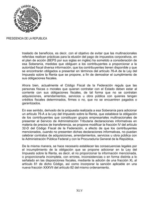 XLV
PRESIDENCIA DE LA REPUBLICA
traslado de beneficios, es decir, con el objetivo de evitar que las multinacionales
referidas realicen prácticas para la elusión del pago de impuestos corporativos, en
el plan de acción (BEPS por sus siglas en inglés) ha sometido a consideración de
esa Soberanía, medidas que obliguen a los contribuyentes a proporcionar a la
autoridad fiscal diversa información, que los contribuyentes tienen disponible y que
se encontrarán obligados a presentar en términos del artículo 76-A de la Ley del
Impuesto sobre la Renta que se propone, a fin de demostrar el cumplimiento de
sus obligaciones fiscales.
Ahora bien, actualmente el Código Fiscal de la Federación regula que las
personas físicas o morales que quieran contratar con el Estado deben estar al
corriente con sus obligaciones fiscales, de tal forma que no se contratan
adquisiciones, arrendamientos, servicios u obra pública con quienes tengan
créditos fiscales determinados, firmes o no, que no se encuentren pagados o
garantizados.
En ese sentido, derivado de la propuesta realizada a esa Soberanía para adicionar
un artículo 76-A a la Ley del Impuesto sobre la Renta, que establece la obligación
de los contribuyentes que constituyan grupos empresariales multinacionales de
presentar al Servicio de Administración Tributaria declaraciones informativas en
materia de precios de transferencia, se propone modificar la fracción IV del artículo
32-D del Código Fiscal de la Federación, a efecto de que los contribuyentes
mencionados, cuando no presenten dichas declaraciones informativas, no puedan
celebrar contratos de adquisiciones, arrendamientos, servicios u obra pública con
la Administración Pública Federal y con la Procuraduría General de la República.
De la misma manera, se hace necesario establecer las consecuencias legales por
el incumplimiento de la obligación que se propone adicionar en la Ley del
Impuesto sobre la Renta, es decir, el no proporcionar la información mencionada,
o proporcionarla incompleta, con errores, inconsistencias o en forma distinta a lo
señalado en las disposiciones fiscales, mediante la adición de una fracción XL al
artículo 81 de dicho Código, así como incorporar la sanción aplicable en una
nueva fracción XXXVII del artículo 82 del mismo ordenamiento.
 