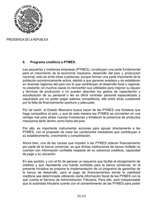 XLVII
PRESIDENCIA DE LA REPUBLICA
6. Programa crediticio a PYMES.
Las pequeñas y medianas empresas (PYMES), constituyen una parte fundamental
para el crecimiento de la economía mexicana, desarrollo del país y producción
nacional, esto es entre otras cuestiones, porque forman una parte importante de la
población económicamente activa, debido a que generan empleos y se establecen
en diversas regiones del país con lo que contribuyen al desarrollo local y regional,
no obstante, en muchos casos no reinvierten sus utilidades para mejorar su equipo
y técnicas de producción o no pueden absorber los gastos de capacitación y
actualización de su personal o les es difícil contratar personal especializado y
capacitado por no poder pagar salarios competitivos, ello entre otras cuestiones
por la falta de financiamiento oportuno y adecuado.
Por tal razón, el Estado Mexicano busca hacer de las PYMES una fortaleza que
haga competitivo al país, y que de esta manera las PYMES se conviertan en una
ventaja real para atraer nuevas inversiones y fortalecer la presencia de productos
mexicanos tanto dentro como fuera del país.
Por ello, es importante instrumentar acciones para apoyar directamente a las
PYMES, con el propósito de crear las condiciones necesarias que contribuyan a
su establecimiento, crecimiento y consolidación.
Ahora bien, una de las causas que impiden a las PYMES obtener financiamiento
por parte de la banca comercial, es que dichas instituciones de banca múltiple no
cuentan con información confiable respecto de su solvencia crediticia, capacidad
de pago y su ubicación.
En ese sentido, y con el fin de generar un esquema que facilite el otorgamiento de
créditos y que represente una fuente confiable para la banca comercial, en la
presente Iniciativa se propone la implementación de un programa de garantías de
la banca de desarrollo, para el pago de financiamientos donde la viabilidad
crediticia sea determinada utilizando cierta información fiscal de las PYMES con la
que cuenta el Servicio de Administración Tributaria. Para ello, será indispensable
que la autoridad tributaria cuente con el consentimiento de las PYMES para poder
 