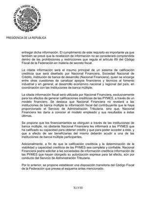 XLVIII
PRESIDENCIA DE LA REPUBLICA
entregar dicha información. El cumplimiento de este requisito es importante ya que
también se prevé que la revelación de información no se considerará comprendida
dentro de las prohibiciones y restricciones que regula el artículo 69 del Código
Fiscal de la Federación en materia de secreto fiscal.
La citada información será el insumo principal de un sistema de calificación
crediticia que será diseñado por Nacional Financiera, Sociedad Nacional de
Crédito, institución de banca de desarrollo (Nacional Financiera), quien se encarga
entre otras cuestiones de canalizar apoyos financieros y técnicos al fomento
industrial y en general, al desarrollo económico nacional y regional del país, en
coordinación con las instituciones de banca múltiple.
La citada información fiscal será utilizada por Nacional Financiera, exclusivamente
para los efectos de generar calificaciones crediticias de las PYMES, a través de un
modelo financiero. Se destaca que Nacional Financiera no revelará a las
instituciones de banca múltiple la información fiscal del contribuyente que le haya
proporcionado el Servicio de Administración Tributaria, sino que, Nacional
Financiera les daría a conocer el modelo empleado y sus resultados a éstas
últimas.
Se propone que los financiamientos se otorguen a través de las instituciones de
banca múltiple, no obstante Nacional Financiera les informará a las PYMES que
ha calificado su capacidad para obtener crédito y que para poder acceder a éste, y
que a efecto de ser beneficiarias del mismo deberán acudir a una de las
instituciones de banca múltiple participantes.
Adicionalmente, a fin de que la calificación crediticia y la determinación de la
viabilidad y capacidad crediticia de las PYMES sea completa y confiable, Nacional
Financiera podrá solicitar a las sociedades de información crediticia información de
las PYMES que hayan otorgado su autorización expresa para tal efecto, aún por
conducto del Servicio de Administración Tributaria.
Por lo anterior, se propone establecer una disposición transitoria del Código Fiscal
de la Federación que prevea el esquema antes mencionado.
 