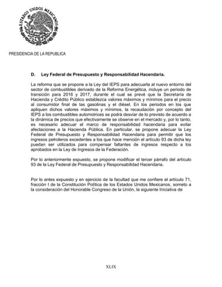XLIX
PRESIDENCIA DE LA REPUBLICA
D. Ley Federal de Presupuesto y Responsabilidad Hacendaria.
La reforma que se propone a la Ley del IEPS para adecuarla al nuevo entorno del
sector de combustibles derivado de la Reforma Energética, incluye un periodo de
transición para 2016 y 2017, durante el cual se prevé que la Secretaría de
Hacienda y Crédito Público establezca valores máximos y mínimos para el precio
al consumidor final de las gasolinas y el diésel. En los periodos en los que
apliquen dichos valores máximos y mínimos, la recaudación por concepto del
IEPS a los combustibles automotrices se podrá desviar de lo previsto de acuerdo a
la dinámica de precios que efectivamente se observe en el mercado y, por lo tanto,
es necesario adecuar el marco de responsabilidad hacendaria para evitar
afectaciones a la Hacienda Pública. En particular, se propone adecuar la Ley
Federal de Presupuesto y Responsabilidad Hacendaria para permitir que los
ingresos petroleros excedentes a los que hace mención el artículo 93 de dicha ley
puedan ser utilizados para compensar faltantes de ingresos respecto a los
aprobados en la Ley de Ingresos de la Federación.
Por lo anteriormente expuesto, se propone modificar el tercer párrafo del artículo
93 de la Ley Federal de Presupuesto y Responsabilidad Hacendaria.
Por lo antes expuesto y en ejercicio de la facultad que me confiere el artículo 71,
fracción I de la Constitución Política de los Estados Unidos Mexicanos, someto a
la consideración del Honorable Congreso de la Unión, la siguiente Iniciativa de
 