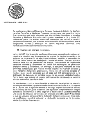 V
PRESIDENCIA DE LA REPUBLICA
De igual manera, Nacional Financiera, Sociedad Nacional de Crédito, ha diseñado
para las Pequeñas y Medianas Empresas, un programa que garantice ciertos
financiamientos que serán otorgados por intermediarios financieros a aquellas
Pequeñas y Medianas Empresas con ingresos superiores a 50 y hasta 250
millones de pesos, que realicen inversiones productivas y no reciban el beneficio
de deducción inmediata, que acrediten estar al corriente en el cumplimiento de sus
obligaciones fiscales y satisfagan los demás requisitos crediticios, tanto
normativos como los del intermediario respectivo.
III. Inversión en energías renovables.
La Ley del ISR vigente permite que los contribuyentes que realicen inversiones en
maquinaria y equipo para la generación de energía de fuentes renovables o de
sistemas de cogeneración de electricidad eficiente, efectúen la deducción del
100% de dichas inversiones en el ejercicio en que se realizan. Con ello se busca
fomentar este tipo de generación de energía, considerando los importantes
beneficios sociales y ambientales de contar con tecnologías de producción
energética limpia y sustentable. Sin embargo, la estructura financiera de estos
proyectos, caracterizada por requerir montos iniciales de inversión elevados y
tener horizontes temporales prolongados, implica que el beneficio otorgado en
muchos casos quede cancelado por el pago del ISR correspondiente a la
distribución de dividendos en periodos en que no se generan utilidades fiscales.
Por lo tanto, para reforzar el impacto del tratamiento mencionado se propone
adoptar una medida complementaria.
En ese contexto, y con el fin de fomentar el desarrollo de proyectos de inversión
en energías renovables y potenciar la efectividad de la deducción al 100% vigente
en la Ley del ISR, el Ejecutivo Federal a mi cargo propone adicionar un artículo
77-A a la Ley del ISR, para establecer una regulación complementaria e integral
consistente en determinar el ISR a pagar en la distribución de utilidades utilizando
una cuenta de utilidades por inversión en energías renovables (CUFIN ajustada),
la cual se calcularía considerando la deducción de las inversiones en línea recta.
La modificación permitirá potenciar la deducción inmediata de la inversión,
alentando este tipo de proyectos.
 