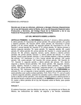 PRESIDENCIA DE LA REPUBLICA
Decreto por el que se reforman, adicionan y derogan diversas disposiciones
de la Ley del Impuesto sobre la Renta, de la Ley del Impuesto Especial sobre
Producción y Servicios, del Código Fiscal de la Federación y de la Ley
Federal de Presupuesto y Responsabilidad Hacendaria.
LEY DEL IMPUESTO SOBRE LA RENTA
ARTÍCULO PRIMERO.- Se REFORMAN los artículos 7, tercero y último párrafos;
8, último párrafo; 27, fracciones VII, primer párrafo, VIII, primer párrafo y XI, quinto
y séptimo párrafos; 28, fracción XXVII, sexto párrafo; 29, fracciones II primer
párrafo y III; 45, primer párrafo; 50, segundo párrafo; 54, fracciones IV y VI; 55,
fracción I, primer párrafo; 62, fracción II; 72, primer párrafo; 74, décimo primero y
décimo segundo párrafos; 78, sexto párrafo; 79, segundo párrafo; 80, cuarto
párrafo; 81, último párrafo; 85, primer párrafo; 86, fracción V, y tercer párrafo del
artículo; 87; 88, primero, segundo, tercero, quinto, décimo y décimo primero
párrafos; 89, primer párrafo, fracción I y último párrafo del artículo; 111, tercer
párrafo, actual cuarto párrafo, fracción I, y los actuales séptimo y décimo párrafos
del artículo; 112, fracciones V y VIII y tercer párrafo del artículo; 124, quinto
párrafo; 126, cuarto párrafo; 142, fracción XVI, primer párrafo; 148, fracción XI;
151, fracción V, segundo párrafo y último párrafo del artículo; 161, décimo
segundo y décimo tercero párrafos; 163, tercer párrafo; 166, segundo, tercero,
cuarto, séptimo, fracción II, inciso a) y décimo tercer párrafos; 171, segundo
párrafo; 185, primer párrafo, fracciones I, segundo párrafo, y II, y segundo párrafo
del artículo; 187, fracciones I y III; 192, fracciones I, III y V; Se ADICIONAN los
artículos 72, con un segundo y tercer párrafos, pasando los actuales segundo a
sexto párrafos a ser cuarto a octavo párrafos; 74-A; 76-A; 77-A; 111, con un cuarto
y décimo segundo párrafos, pasando los actuales cuarto a décimo párrafos a ser
quinto a décimo primer párrafos, y los actuales décimo primero a décimo tercero a
ser décimo tercero a décimo quinto párrafos, y se DEROGA el artículo 27, fracción
XI, cuarto y último párrafos de la Ley del Impuesto sobre la Renta, para quedar
como sigue:
Artículo 7. …………………………………………….………………………………..
El sistema financiero, para los efectos de esta Ley, se compone por el Banco de
México, las instituciones de crédito, de seguros y de fianzas, sociedades
 