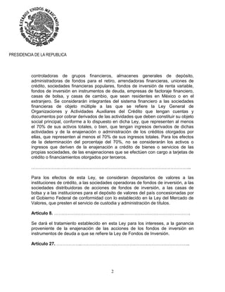 2
PRESIDENCIA DE LA REPUBLICA
controladoras de grupos financieros, almacenes generales de depósito,
administradoras de fondos para el retiro, arrendadoras financieras, uniones de
crédito, sociedades financieras populares, fondos de inversión de renta variable,
fondos de inversión en instrumentos de deuda, empresas de factoraje financiero,
casas de bolsa, y casas de cambio, que sean residentes en México o en el
extranjero. Se considerarán integrantes del sistema financiero a las sociedades
financieras de objeto múltiple a las que se refiere la Ley General de
Organizaciones y Actividades Auxiliares del Crédito que tengan cuentas y
documentos por cobrar derivados de las actividades que deben constituir su objeto
social principal, conforme a lo dispuesto en dicha Ley, que representen al menos
el 70% de sus activos totales, o bien, que tengan ingresos derivados de dichas
actividades y de la enajenación o administración de los créditos otorgados por
ellas, que representen al menos el 70% de sus ingresos totales. Para los efectos
de la determinación del porcentaje del 70%, no se considerarán los activos o
ingresos que deriven de la enajenación a crédito de bienes o servicios de las
propias sociedades, de las enajenaciones que se efectúen con cargo a tarjetas de
crédito o financiamientos otorgados por terceros.
……………….………….…………………………………………………………………..
Para los efectos de esta Ley, se consideran depositarios de valores a las
instituciones de crédito, a las sociedades operadoras de fondos de inversión, a las
sociedades distribuidoras de acciones de fondos de inversión, a las casas de
bolsa y a las instituciones para el depósito de valores del país concesionadas por
el Gobierno Federal de conformidad con lo establecido en la Ley del Mercado de
Valores, que presten el servicio de custodia y administración de títulos.
Artículo 8. ………………………………………..……………………………………….
Se dará el tratamiento establecido en esta Ley para los intereses, a la ganancia
proveniente de la enajenación de las acciones de los fondos de inversión en
instrumentos de deuda a que se refiere la Ley de Fondos de Inversión.
Artículo 27. ……………..………………………………………………………………..
 